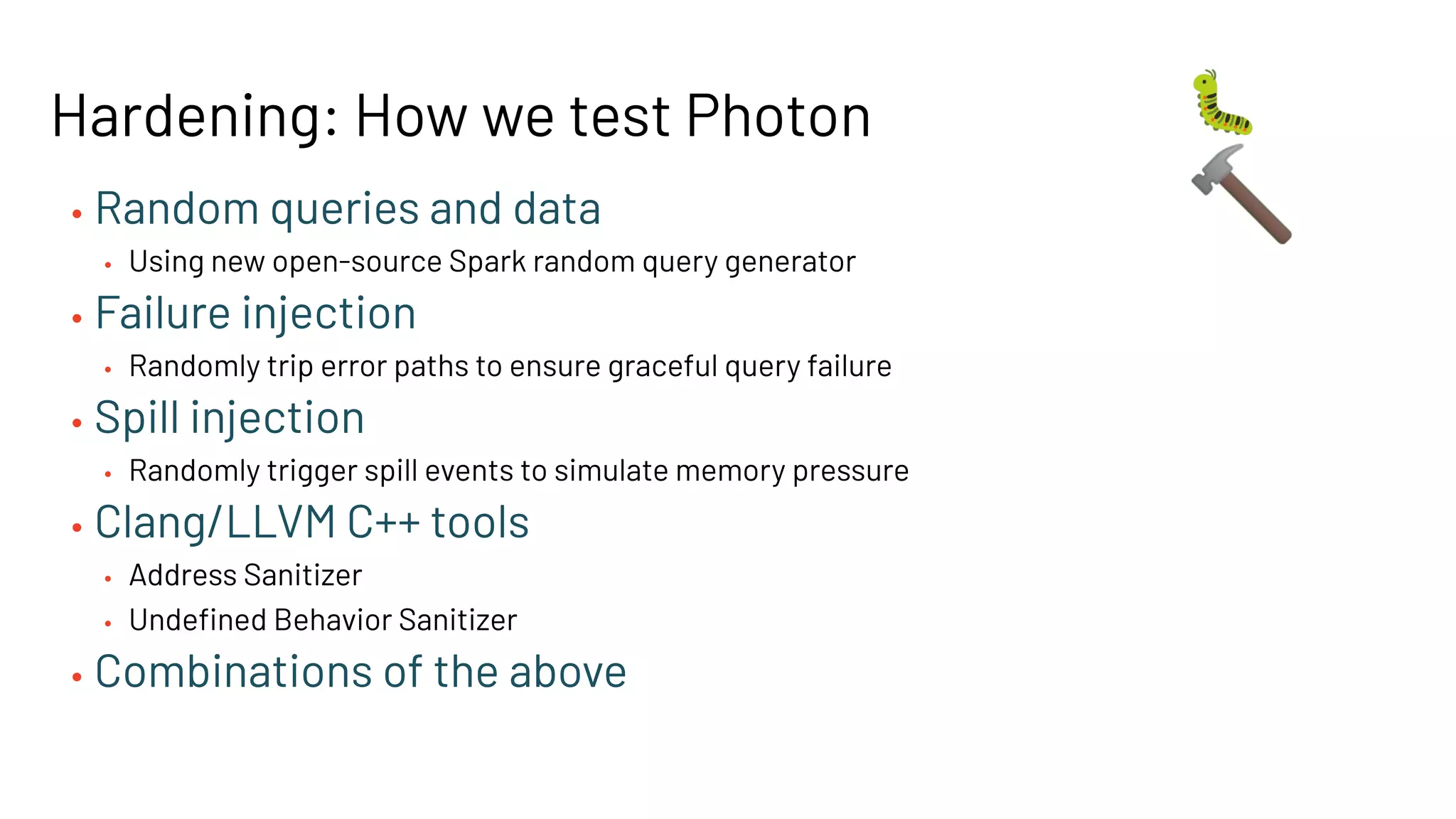 Hardening: How we test Photon
• Random queries and data
• Using new open-source Spark random query generator
• Failure injection
• Randomly trip error paths to ensure graceful query failure
• Spill injection
• Randomly trigger spill events to simulate memory pressure
• Clang/LLVM C++ tools
• Address Sanitizer
• Undeﬁned Behavior Sanitizer
• Combinations of the above
🐛
🔨
 