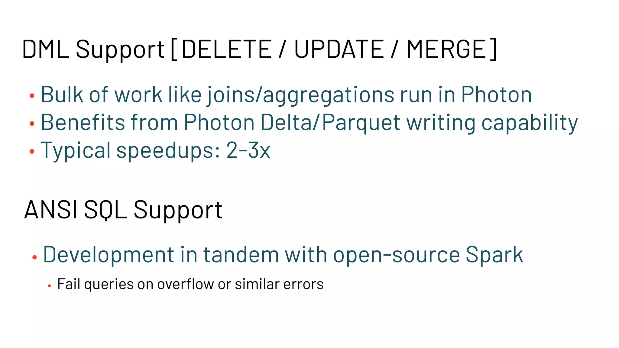 DML Support [DELETE / UPDATE / MERGE]
• Bulk of work like joins/aggregations run in Photon
• Beneﬁts from Photon Delta/Parquet writing capability
• Typical speedups: 2-3x
ANSI SQL Support
• Development in tandem with open-source Spark
• Fail queries on overﬂow or similar errors
 