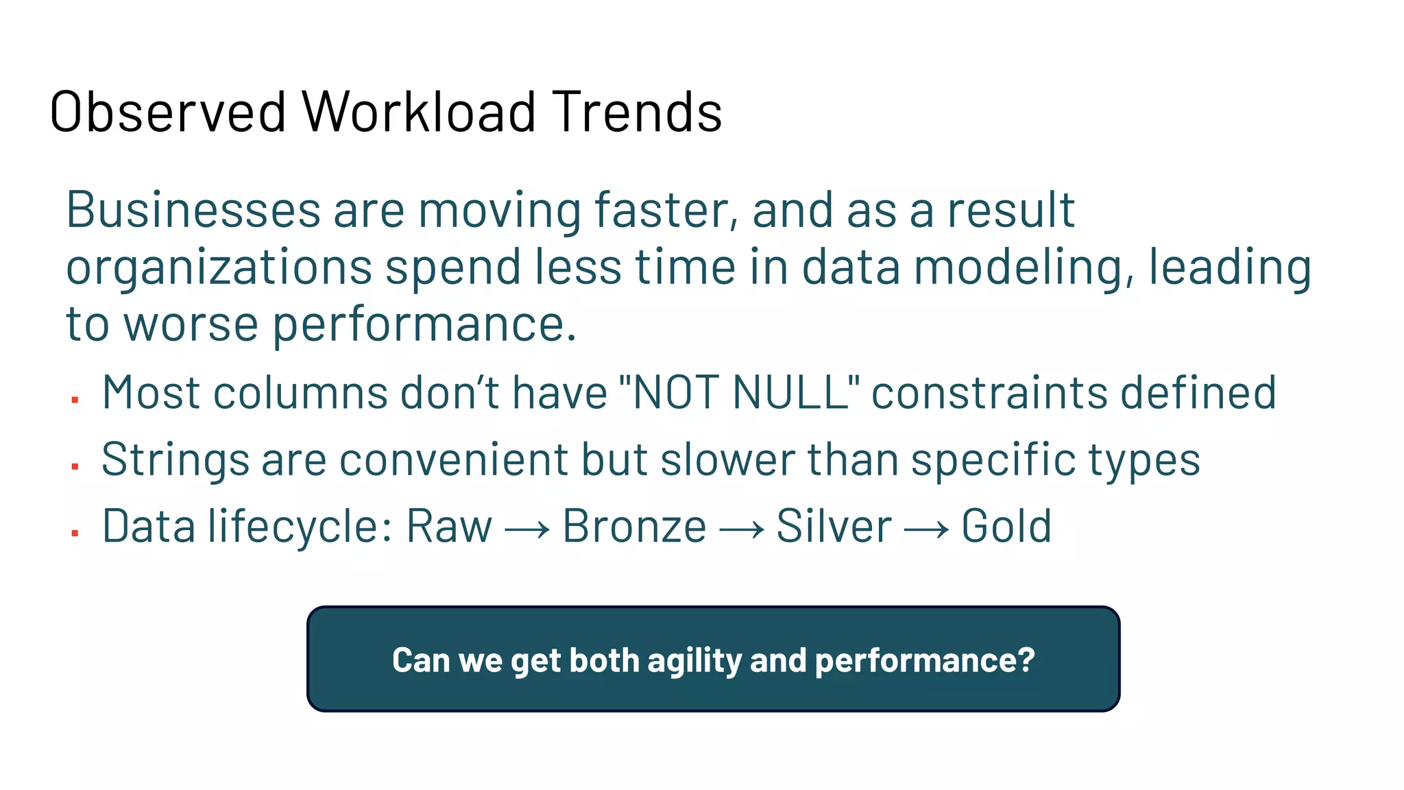 Observed Workload Trends
Businesses are moving faster, and as a result
organizations spend less time in data modeling, leading
to worse performance.
▪ Most columns don’t have "NOT NULL" constraints deﬁned
▪ Strings are convenient but slower than speciﬁc types
▪ Data lifecycle: Raw → Bronze → Silver → Gold
Can we get both agility and performance?
 