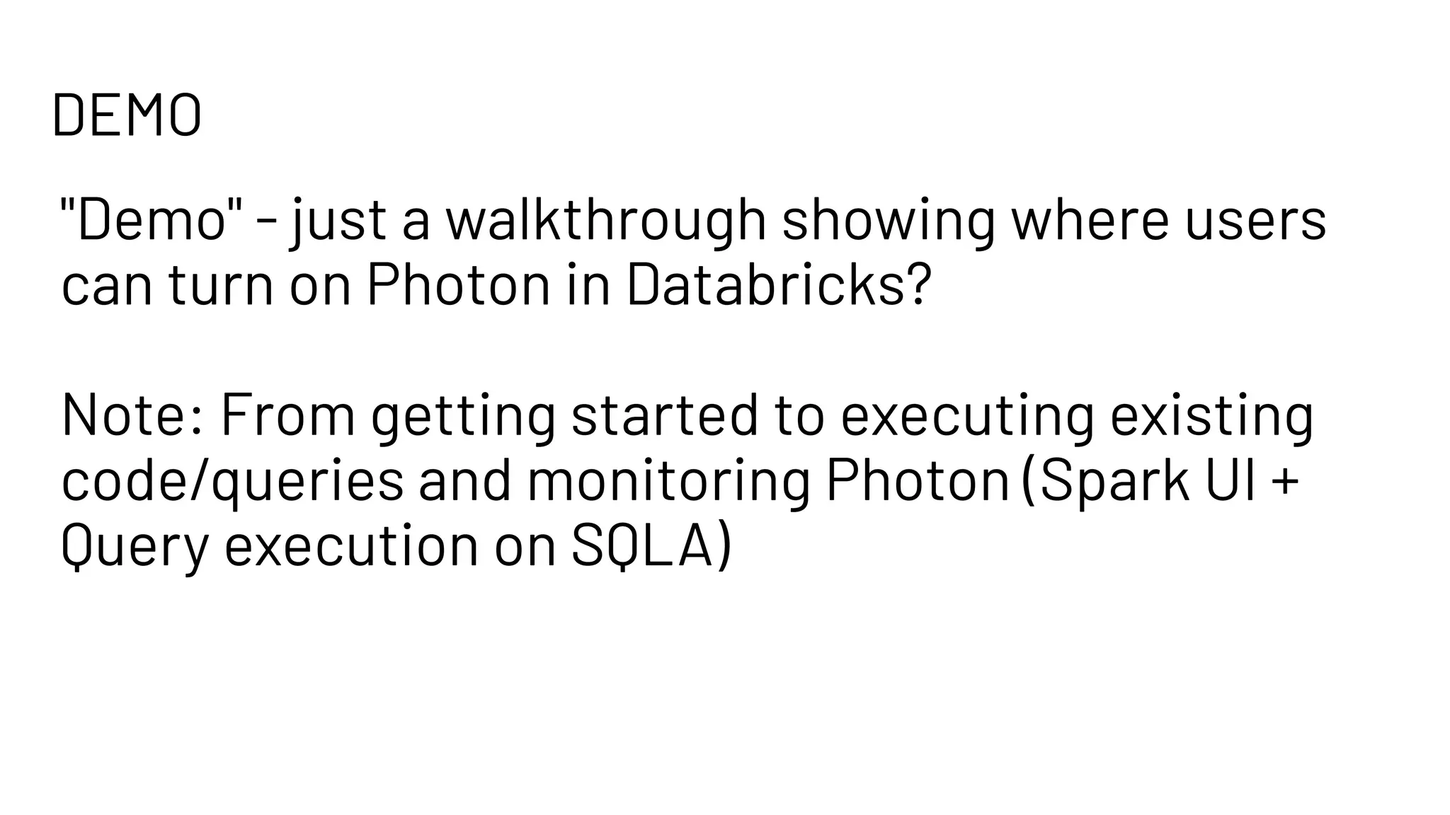 DEMO
"Demo" - just a walkthrough showing where users
can turn on Photon in Databricks?
Note: From getting started to executing existing
code/queries and monitoring Photon (Spark UI +
Query execution on SQLA)
 