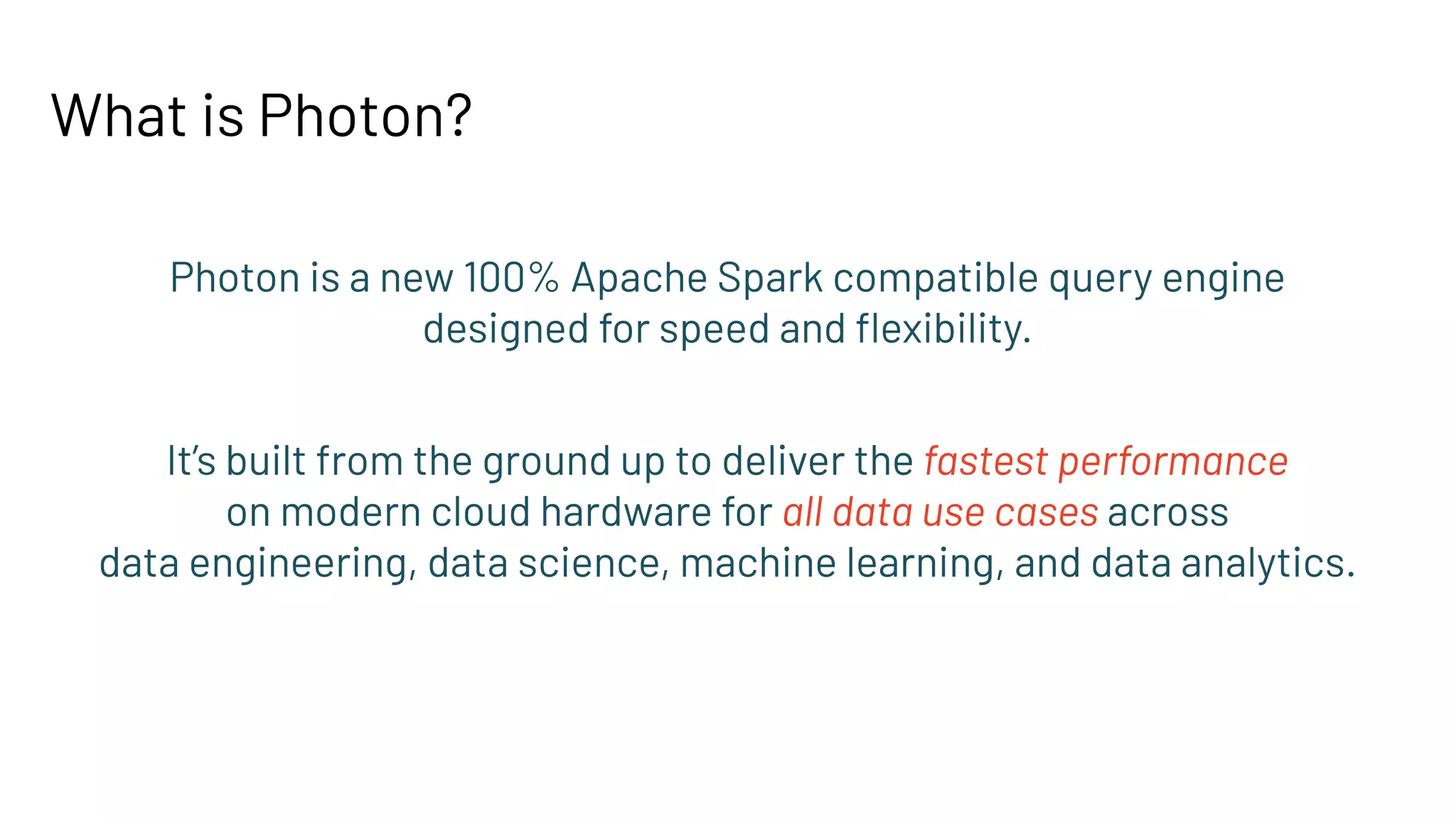 What is Photon?
Photon is a new 100% Apache Spark compatible query engine
designed for speed and ﬂexibility.
It’s built from the ground up to deliver the fastest performance
on modern cloud hardware for all data use cases across
data engineering, data science, machine learning, and data analytics.
 