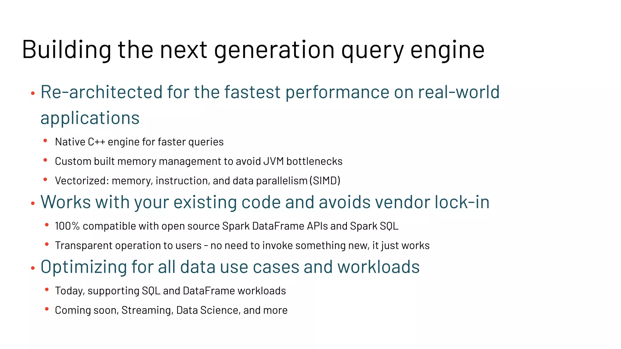• Re-architected for the fastest performance on real-world
applications
• Native C++ engine for faster queries
• Custom built memory management to avoid JVM bottlenecks
• Vectorized: memory, instruction, and data parallelism (SIMD)
• Works with your existing code and avoids vendor lock-in
• 100% compatible with open source Spark DataFrame APIs and Spark SQL
• Transparent operation to users - no need to invoke something new, it just works
• Optimizing for all data use cases and workloads
• Today, supporting SQL and DataFrame workloads
• Coming soon, Streaming, Data Science, and more
Building the next generation query engine
 