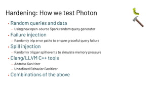 Hardening: How we test Photon
• Random queries and data
• Using new open-source Spark random query generator
• Failure injection
• Randomly trip error paths to ensure graceful query failure
• Spill injection
• Randomly trigger spill events to simulate memory pressure
• Clang/LLVM C++ tools
• Address Sanitizer
• Undeﬁned Behavior Sanitizer
• Combinations of the above
🐛
🔨
 