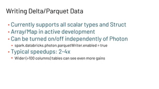 • Currently supports all scalar types and Struct
• Array/Map in active development
• Can be turned on/off independently of Photon
• spark.databricks.photon.parquetWriter.enabled = true
• Typical speedups: 2-4x
• Wider (>100 columns) tables can see even more gains
Writing Delta/Parquet Data
 