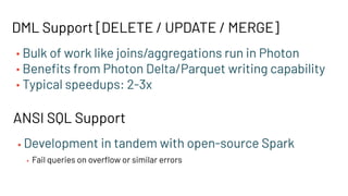 DML Support [DELETE / UPDATE / MERGE]
• Bulk of work like joins/aggregations run in Photon
• Beneﬁts from Photon Delta/Parquet writing capability
• Typical speedups: 2-3x
ANSI SQL Support
• Development in tandem with open-source Spark
• Fail queries on overﬂow or similar errors
 