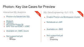 ● Enable Photon via Workspace cluster
● Notebook or JAR
● Available on: AWS
● Not supported yet
○ UDFs
○ Streaming
● Photon via Databricks SQL
● Redash
● Tableau
● Microsoft Power BI
● BYO Tool via ODBC / JDBC
● Available on: AWS, Azure
● Not supported yet
○ Sort
○ Window
SQL Data Engineering / ELT / ETL
Interactive SQL Analytics
J
u
n
e
Photon: Key Use Cases for Preview
J
u
n
e
 
