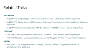Related Talks
WEDNESDAY
• 03:50 PM (PT): Databricks SQL Analytics Deep Dive for the Data Analyst - Doug Bateman, Databricks
• 04:25 PM (PT): Radical Speed for SQL Queries on Databricks: Photon Under the Hood - Greg Rahn & Alex Behm,
Databricks
• 04:25 PM (PT): Delivering Insights from 20M+ Smart Homes with 500M+ devices - Sameer Vaidya, Plume
THURSDAY
• 11:00 AM (PT): Getting Started with Databricks SQL Analytics - Simon Whiteley, Advancing Analytics
• 03:15 PM (PT): Building Lakehouses on Delta Lake and SQL Analytics - A Primer - Franco Patano, Databricks
FRIDAY
• 10:30 AM (PT): SQL Analytics Powering Telemetry Analysis at Comcast - Suraj Nesamani, Comcast
& Molly Nagamuthu, Databricks
 