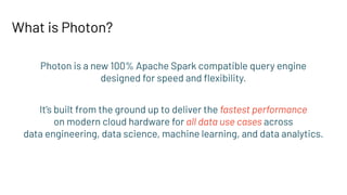 What is Photon?
Photon is a new 100% Apache Spark compatible query engine
designed for speed and ﬂexibility.
It’s built from the ground up to deliver the fastest performance
on modern cloud hardware for all data use cases across
data engineering, data science, machine learning, and data analytics.
 