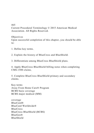 465
Current Procedural Terminology © 2015 American Medical
Association. All Rights Reserved.
Objectives
Upon successful completion of this chapter, you should be able
to:
1. Define key terms.
2. Explain the history of BlueCross and BlueShield.
3. Differentiate among BlueCross BlueShield plans.
4. Apply BlueCross BlueShield billing notes when completing
CMS-1500 claims.
5. Complete BlueCross BlueShield primary and secondary
claims.
Key terms
Away From Home Care® Program
BCBS basic coverage
BCBS major medical (MM)
coverage
BlueCard®
BlueCard Worldwide®
BlueCross
BlueCross BlueShield (BCBS)
BlueGeo®
BlueShield
 