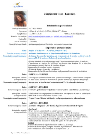 Page 1 / 2 - CV de Patricia Matheis
Curriculum vitae - Europass
Informations personnelles
Nom(s) / Prénom(s) MATHEIS Patricia
Adresse(s) 2, Place de la Liberté – F-57640 ARGANCY – France
Téléphone(s) +33.3.87.77.78.45 +33.6.83.05.16.76 (portable)
Courrier électronique patricia.matheis@curia.europa.eu ; matheis.patricia@orange.fr
Nationalité Française
Date de naissance 13/03/1962
Statut, Catégorie/ Grade Assistante de direction / Secrétaire gestionnaire/commerciale
Expérience professionnelle
Dates Depuis le 01/02/2011 – Cour de justice de l’UE
Fonction ou postes occupés Assistante du directeur de la Direction des bâtiments (M. Schwiers)
Nom et adresse de l'employeur Assistante du conseiller juridique, du responsable de la section « EMAS » et du
responsable de la section « Budget » de la même direction
Gestion autonome de dossiers (heures supp., mouvements de personnel, échéancier)
Coordination et gestion des différents secrétariats des services de la direction
(permanences, congés, backup de certaines tâches)
Organisation de réunions internes et externes
Gestion de dossiers à caractère confidentiel
Organisation de l’archivage électronique et physique de l’ensemble de la direction
Dates 28/04/2010 – 31/01/2011
Principales activités
et responsabilités
Encodage des contrats/avenants dans système informatique. Transformation complète
de deux locaux d’archives et création du système d’archivage physique et logistique.
Nom et adresse de l'employeur Agence pour la Santé et les Consommateurs CE – Drosbach Luxembourg
Dates 30/11/2009 - 19/03/2010
Fonction ou poste occupé Secrétaire gestionnaire-budgétaire « Service Gestion Immobilière Luxembourg »
Principales activités
et responsabilités
Etablissement des engagements et ordonnances de dépenses et bons de commandes
(FINORD) et suivi financier sur fichiers Excel
Nom et adresse de l'employeur Tempo-Team - Mission intérimaire au Parlement européen à Luxembourg
Dates 16/10/2003 - 28/02/2009
Fonction ou poste occupé Assistante bilingue du Chef d'unité et gestionnaire de contrats d’experts
Principales activités
et responsabilités
Secrétariat
Divers travaux administratifs au sein d’équipes multilingues
Saisie et présentation de documents confidentiels (rapports de notation)
Création et mise en place de plans de classement – archivage des projets clôturés
Coordination des différents secrétariats (secrétariats d'unité et des Projects Officers)
Organisation de réunions de service (badges, sécurité, service boissons)
Etablissement des missions du chef et des agents du service via SIC)
Gestion
Création de contrats d’experts nationaux via IST/AL et listings
Création d’entités légales, comptes bancaires et paiements via Abac/Sincom
Suivi des réunions entre les experts et les agents de la CE
 