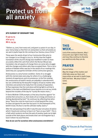 Spiritual Reflection Guide January - April 2017
THIS
WEEK...
Lord of the anxious-bearers, May I
encounter your light in their lives,
and may they continue to illumine
our world as only they can do.
8TH SUNDAY OF ORDINARY TIME 	
Is 49:14-15
1Cor 4:1-5
Mt 6: 24-34
“Deliver us, Lord, from every evil, and grant us peace in our day. In
your mercy keep us free from sin and protect us from all anxiety as
we wait in joyful hope for the coming of our Saviour, Jesus Christ.”
These were the words of part of our Communion Rite prior to
our changes in our liturgy in 2011/12. At this time the English
translation of the church’s liturgy was modified in order to more
accurately reflect the Latin from which the Roman Missal was
translated. Like all aspects of change there are some who struggle
with the changes and others who have accepted them. This is not a
podium of debate either way but in the words of our readings this
week they are a prayerful reminder of this Communion gesture.
Anxiousness is a very human condition. Some of us struggle
with this mental state every day, for others it is a challenging
moment of experiences and circumstances. In the first reading
the anxiousness of Isaiah’s words are palpable in abandonment
but are comforted by the beautiful imagery of God as mother who
cherishes and protects her baby from the anxiety of separation.
St Paul expresses that the Lord alone will bring light to all that is
hidden in the dark and Matthew’s Jesus teaches us to set our minds
beyond the troubles of the day for “surely life means more…”
Fr Denis McBride CSSR prompts us that Jesus teaches against “an
anxiety that consumes us, that steals all our energy and leaves us
feeling abandoned by God.” He continues by reflecting that when
Jesus “faces the cross he must trust in a God beyond the cross;
he does not ignore his own fear but puts it in the framework of his
belief in God. His fear is not the ultimate reality. God is.”
After the sad passing of my wife in July this year one piece of advice
which I heard and continue to hear is to “lean on your faith”. This is
a faith which protects me from the pain of anxiety, leads me to light
outside of the dark places and knows that I am not forgotten by a
God in whom my soul find rest.
How do we care for ourselves when anxiousness overwhelms?
PRAYER
Eternal Father,
May the image of the mother and
child take away our fears and
insecurities as we wait in joyful hope,
faith and love. We pray in Jesus’
name.
Amen
26 Feb
2017Protect us from
all anxiety
 