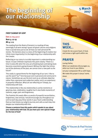 Spiritual Reflection Guide January - April 2017
THIS
WEEK...
Create for me a pure heart, O God,
and renew a right spirit within me.
FIRST SUNDAY OF LENT
Gen 2: 7-9, 3:1-7
Rom 5: 12-19
Mt 4: 1-11
The reading from the Book of Genesis is a reading of how
seemingly it all went wrong! I guess all great cultures and religions
have a sacred story just as we all have our own personal life
stories. The Genesis story is a story of the beginning of creation but
I think more importantly it is the beginning of our relationship with
the Creator.
Reflecting on our story is crucially important in understanding our
future. Sr Joan Chittister expresses this point clearly; “there is a
time in every life when the very act of looking back and taking stock
becomes essential to going forward. Without the light that shines
out of the darkness of the past, we cannot chart a new path to the
future”
This really is a great theme for the beginning of our Lent. I like to
use the word “our” here because Lent is personal and communal in
nature. Sometimes we use the term Lent as an ultimate objective
rather than a personal and subjective reality. Lent is an experience
in prayerful reflection. What are we reflecting on? Simply, our
relationship with God.
This relationship is like any relationship is carries moments or
great joy, love, celebration, laughter but it also holds moments of
sadness, anger, pain and forgiveness.
The Psalmist this week offers us words of prayerful reconciliation,
forgiveness, love and joy. I would encourage you throughout our
Lent to each day pray these words in your heart understanding
that our God shares our pilgrim journey and calls us each day into
deepen our relationship with him.
Choose a sentence from this psalm which speaks to you about
your relationship with God. Do you have your own special image
for the love of God?
PRAYER
Loving Father,
When our weakness discourages us,
when our trust in you falters,
Let your compassion fill us with hope.
We make this prayer in Jesus’ name.
Amen
5 March
2017The beginning of
our relationship
 