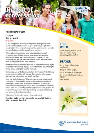Spiritual Reflection Guide January - April 2017
THIS
WEEK...
Quick to listen, slow to speak,
slow to become angry,
always to put others first
THIRD SUNDAY OF LENT
Ex17: 3-7
Rom 5: 1-2, 5-8
Jn 4: 5-42
As our Lent gathers momentum the gospel readings this week
opens our hearts to the centre of good relations; the gift of the
conversation. Even among friends, starting a conversation can take
courage. But conversation also gives us courage.
Thinking together, deciding what actions to take, more of
us become bold. And we become wiser about where to use
our courage. As we learn from each other’s experiences and
interpretations, we see the issue in richer detail. We understand
more of the dynamics that have created it.
With this clarity, we know what actions to take and where we might
have the most influence. We also know when not to act, when right
timing means waiting for another moment.
It takes courage to start a conversation. But if we don’t start talking
to one another, nothing will change. Conversation is the way we
discover how to transform our world, together.
I love the biblical passage: “Whenever two or more are gathered,
I am there.” It describes for me the holiness of moments of real
listening in conversation. The health, wholeness, holiness of a
new relationship forming. I was told that: “You can’t hate someone
whose story you know.” You don’t have to like the story, or even the
person telling you their story. But listening creates a relationship
and we move closer to one another.
(Adapted from ‘Turning to One Another’, Margaret J Wheatley)
Describe a leader you have known who was able to truly serve
others by putting them first.
PRAYER
Let us mourn till others are
comforted,
Weep till others laugh…
Let us be frugal till all are filled
Let us give till all have received.
AMEN			
John Harriott
19 March
2017The gift of
conversation
 