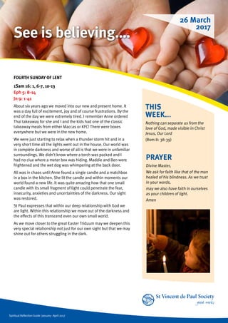 Spiritual Reflection Guide January - April 2017
THIS
WEEK...
Nothing can separate us from the
love of God, made visible in Christ
Jesus, Our Lord
(Rom 8: 38-39)
FOURTH SUNDAY OF LENT
1Sam 16: 1, 6-7, 10-13
Eph 5: 8-14
Jn 9: 1-41
About six years ago we moved into our new and present home. It
was a day full of excitement, joy and of course frustrations. By the
end of the day we were extremely tired. I remember Anne ordered
Thai takeaway for she and I and the kids had one of the classic
takeaway meals from either Maccas or KFC! There were boxes
everywhere but we were in the new home.
We were just starting to relax when a thunder storm hit and in a
very short time all the lights went out in the house. Our world was
in complete darkness and worse of all is that we were in unfamiliar
surroundings. We didn’t know where a torch was packed and I
had no clue where a meter box was hiding. Maddie and Ben were
frightened and the wet dog was whimpering at the back door.
All was in chaos until Anne found a single candle and a matchbox
in a box in the kitchen. She lit the candle and within moments our
world found a new life. It was quite amazing how that one small
candle with its small fragment of light could penetrate the fear,
insecurity, anxieties and uncertainties of the darkness. Our sight
was restored.
St Paul expresses that within our deep relationship with God we
are light. Within this relationship we move out of the darkness and
the effects of this transcend even our own small world.
As we move closer to the great Easter Triduum may we deepen this
very special relationship not just for our own sight but that we may
shine out for others struggling in the dark.
PRAYER
Divine Master,
We ask for faith like that of the man
healed of his blindness. As we trust
in your words,
may we also have faith in ourselves
as your children of light.
Amen
26 March
2017
See is believing….
 