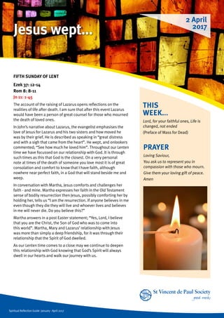 Spiritual Reflection Guide January - April 2017
THIS
WEEK...
Lord, for your faithful ones, Life is
changed, not ended	
(Preface of Mass for Dead)
FIFTH SUNDAY OF LENT
Ezek 37: 12-14
Rom 8: 8-11
Jn 11: 1-45
The account of the raising of Lazarus opens reflections on the
realities of life after death. I am sure that after this event Lazarus
would have been a person of great counsel for those who mourned
the death of loved ones.
In John’s narrative about Lazarus, the evangelist emphasises the
love of Jesus for Lazarus and his two sisters and how moved he
was by their grief. He is described as speaking in “great distress
and with a sigh that came from the heart”. He wept, and onlookers
commented; “See how much he loved him”. Throughout our Lenten
time we have focussed on our relationship with God. It is through
such times as this that God is the closest. On a very personal
note at times of the death of someone you love most it is of great
consolation and comfort to know that I have faith, although
nowhere near perfect faith, in a God that will stand beside me and
weep.
In conversation with Martha, Jesus comforts and challenges her
faith - and mine. Martha expresses her faith in the Old Testament
sense of bodily resurrection then Jesus, possibly comforting her by
holding her, tells us “I am the resurrection. If anyone believes in me
even though they die they will live and whoever lives and believes
in me will never die. Do you believe this?”
Martha answers in a post Easter statement; “Yes, Lord, I believe
that you are the Christ, the Son of God who was to come into
this world”. Martha, Mary and Lazarus’ relationship with Jesus
was more than simply a deep friendship, for it was through their
relationship that the Spirit of God dwelled.
As our Lenten time comes to a close may we continue to deepen
this relationship with God knowing that God’s Spirit will always
dwell in our hearts and walk our journey with us.
PRAYER
Loving Saviour,
You ask us to represent you in
compassion with those who mourn.
Give them your loving gift of peace.
Amen
2 April
2017
Jesus wept…
 