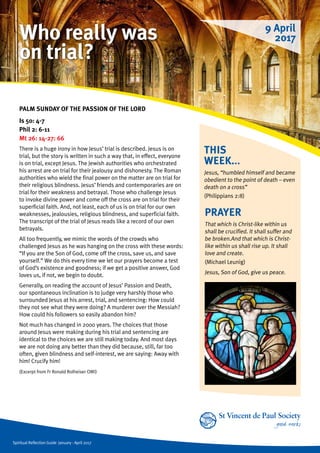 Spiritual Reflection Guide January - April 2017
THIS
WEEK...
Jesus, “humbled himself and became
obedient to the point of death – even
death on a cross”
(Philippians 2:8)
PALM SUNDAY OF THE PASSION OF THE LORD
Is 50: 4-7
Phil 2: 6-11
Mt 26: 14-27: 66
There is a huge irony in how Jesus’ trial is described. Jesus is on
trial, but the story is written in such a way that, in effect, everyone
is on trial, except Jesus. The Jewish authorities who orchestrated
his arrest are on trial for their jealousy and dishonesty. The Roman
authorities who wield the final power on the matter are on trial for
their religious blindness. Jesus’ friends and contemporaries are on
trial for their weakness and betrayal. Those who challenge Jesus
to invoke divine power and come off the cross are on trial for their
superficial faith. And, not least, each of us is on trial for our own
weaknesses, jealousies, religious blindness, and superficial faith.
The transcript of the trial of Jesus reads like a record of our own
betrayals.
All too frequently, we mimic the words of the crowds who
challenged Jesus as he was hanging on the cross with these words:
“If you are the Son of God, come off the cross, save us, and save
yourself.” We do this every time we let our prayers become a test
of God’s existence and goodness; if we get a positive answer, God
loves us, if not, we begin to doubt.
Generally, on reading the account of Jesus’ Passion and Death,
our spontaneous inclination is to judge very harshly those who
surrounded Jesus at his arrest, trial, and sentencing: How could
they not see what they were doing? A murderer over the Messiah?
How could his followers so easily abandon him?
Not much has changed in 2000 years. The choices that those
around Jesus were making during his trial and sentencing are
identical to the choices we are still making today. And most days
we are not doing any better than they did because, still, far too
often, given blindness and self-interest, we are saying: Away with
him! Crucify him!
(Excerpt from Fr Ronald Rolheiser OMI)
PRAYER
That which is Christ-like within us
shall be crucified. It shall suffer and
be broken.And that which is Christ-
like within us shall rise up. It shall
love and create.
(Michael Leunig)
Jesus, Son of God, give us peace.
9 April
2017Who really was
on trial?
 