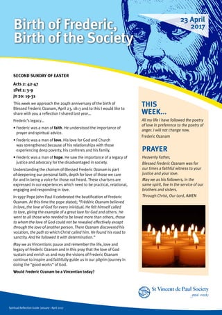 Spiritual Reflection Guide January - April 2017
THIS
WEEK...
All my life I have followed the poetry
of love in preference to the poetry of
anger. I will not change now.
Frederic Ozanam
SECOND SUNDAY OF EASTER
Acts 2: 42-47
1Pet 1: 3-9
Jn 20: 19-31
This week we approach the 204th anniversary of the birth of
Blessed Frederic Ozanam, April 23, 1813 and to this I would like to
share with you a reflection I shared last year…
Frederic’s legacy…
• Frederic was a man of faith. He understood the importance of
prayer and spiritual advice.
• Frederic was a man of love. His love for God and Church
was strengthened because of his relationships with those
experiencing deep poverty, his confreres and his family.
• Frederic was a man of hope. He saw the importance of a legacy of
justice and advocacy for the disadvantaged in society.
Understanding the charism of Blessed Frederic Ozanam is part
of deepening our personal faith, depth for love of those we care
for and in being a voice for those not heard. These charisms are
expressed in our experiences which need to be practical, relational,
engaging and responding in love.
In 1997 Pope John Paul II celebrated the beatification of Frederic
Ozanam. At this time the pope stated; “Frédéric Ozanam believed
in love, the love of God for every inividual. He felt himself called
to love, giving the example of a great love for God and others. He
went to all those who needed to be loved more than others, those
to whom the love of God could not be revealed effectively except
through the love of another person. There Ozanam discovered his
vocation, the path to which Christ called him. He found his road to
sanctity. And he followed it with determination.”
May we as Vincentians pause and remember the life, love and
legacy of Frederic Ozanam and in this pray that the love of God
sustain and enrich us and may the visions of Frederic Ozanam
continue to inspire and faithfully guide us in our pilgrim journey in
doing the “good works” of God.
Would Frederic Ozanam be a Vincentian today?
PRAYER
Heavenly Father,
Blessed Frederic Ozanam was for
our times a faithful witness to your
justice and your love.
May we as his followers, in the
same spirit, live in the service of our
brothers and sisters.
Through Christ, Our Lord, AMEN
23 April
2017Birth of Frederic,
Birth of the Society
 