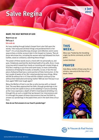 Spiritual Reflection Guide January - April 2017
THIS
WEEK...
Mary was “hailed by the heralding
angel, by divine command, as full of
grace.
Lumen Gentium
MARY, THE HOLY MOTHER OF GOD
Num 6:22-27
Gal 4:4-7
Lk 2:16-21
As I was reading through today’s Gospel from Luke I fell upon the
words; “she treasured all these things and pondered them in her
heart”. It is a truly beautiful way of prayer and reflection and in some
ways echoes a similar account later in the Gospel on Calvary; “But all
those who knew him, including the women who had followed him from
Galilee, stood at a distance, watching these things”.
The power of these words stuck a chord with me personally as, last
year, I helplessly watched the declining health of my wife, Anne. It was
a journey which moved from hands on assisting with simple things at
first like a making a cup of tea and some toast, to more confronting
assistance of helping her to walk, to breathe, to eat; in fact the last
piece of physical food was a some portion of Holy Communion. In the
last couple of weeks of her life I stood pondering many things. What
will life be without her in it? How will the children continue to live
without their dedicated and loving mother? Will we ever find joy in our
lives again? Will I ever laugh again?
Mary, the Mother of God is one like us who journey with us toward
God. The way Mary approached her faith, through ponderings in her
heart to how she spoke to Jesus at the wedding in Cana to standing
at the Cross expresses a depth of faith in God beyond all telling. It is
through this as such a model that we beseech her intercessions and
it is through the power of these intercessions that we find faith to
answer our ponderings in the joyful times and in the dark times of our
lives.
How do we find answers to our heart’s ponderings?
PRAYER
Holy Mary, mother of God, pray for us
sinners, now and at the hour of our
death. Amen
1 Jan
2017
Salve Regina
 
