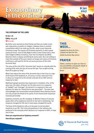 Spiritual Reflection Guide January - April 2017
THIS
WEEK...
I played my drum for him….
I played my best for him.
(Little Drummer Boy Lyrics)
THE EPIPHANY OF THE LORD
Is 60: 1-6
Eph3: 2-3, 5-6
Mt 2: 1-12
My father once warned me that friends and foes are made or lost
over arguments on politics or religion. However there is another
conversation which can mark you for life…what is your favourite
Christmas song? The season of Christmas presents us with a great
variety of music. From O Holy Night to Here Comes Santa Claus, from
Silent Night to White Christmas, from The First Noel to Six White
Boomers there is always something for every taste. But I am willing to
state that outside of the pure classics of songs and carols at Christmas
I still have a soft spot for the Pa rum pum pum pum of the Little
Drummer Boy!
The story of the visit of the “drummer boy” seems to coincide with the
coming of the wise men but of course the boy “has no gift to bring,
that’s fit to give our king”.
What I love about the story of the drummer boy is that it too is a sign
of the feast of the Epiphany. It, of course, is only a story but it too
is about our response to the wonder and awe of our faith and our
response to God.
Matthew’s gospel presents two responses to revelation. One, of the
wise men, the other, of Herod. For the wise ones it is a response
of “delight” and “homage”; for Herod it is a response in fear and
distress, for when he “heard this he was perturbed”. The wise men
acknowledges the transcendent moment before them whereas Herod
can only accept the threat to his world. If I am honest both responses
resonate personally!
Epiphany moments are life changing. St (Mother) Teresa of Calcutta
spoke often of her epiphany moment on the train to Darjeeling. Her
response changed her life and in many ways changed the world.
The feast of the Epiphany calls us to be open to transcendent
moments in our life. This is the extraordinary in the ordinary, the
profound in the everyday which beckons our response in faith, in hope
and in love.
Have you experienced an Epiphany moment?
How did you respond?
PRAYER
Father, continue to open our lives to
new possibilities and greater depth in
our relationship with you.
Amen
8 Jan
2017Extraordinary
in the ordinary
 