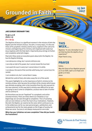 Spiritual Reflection Guide January - April 2017
THIS
WEEK...
Baptism; “is not a formality! It is an
act that touches the depths of our
experience”
Pope Francis 2014.
2ND SUNDAY ORDINARY TIME
Is 49: 3, 5-6
1Cor1: 1-3
Jn 1: 29-34
The Baptism of Jesus is a significant moment in the mission of John the
Baptist and the mission of Jesus. For John, in many ways, it is the end
times of his prophetic ministry and for Jesus; baptism is the call to his
mission and beginning of his ministry. John baptised with water but
Jesus baptises with the Holy Spirit. Importantly Jesus brings to fruition
and completion what John began.
Poet John Shea wrote an evocative poem about John the Baptist. He
has the Baptist thinking;
I can denounce a king, but I cannot enthrone one.
I can strip an idol of its power, but I cannot reveal the true God.
I can wash the soul in sand, but I cannot dress it in white.
I can devour the word of the Lord like wild honey, but I cannot lace his
sandal.
I can condemn sin, but I cannot bear it away.
Behold the Lamb of God, who takes away the sin of the world.
This poem highlights for us the importance of John’s ministry to the
ministry of Jesus. John became the architect of the mission which Jesus
was divinely accepting. John is the transition from the old covenant to
the new covenant. In this way John’s ministry was difficult for he was
not going to see it come to completion, as Jesus was to take it further
and to continue it.
As Vincentians we too are “baptised” to a prophetic and action
oriented ministry. There are times where our initiatives or our
beginnings are not seen through to completion. This is frustrating
and can even distract us from the heart of our motivations. However,
like John the Baptist, we need to be the voice which continues to cry
in the wilderness not for our own personal gain, satisfactions and
achievements but for the many people on the fringes of society, for
those we serve. Success is not always measured on one scale.
When has your initiatives not seen completion? How did you handle
the frustrations?
PRAYER
Father,
May the Grace of our Baptism ground
us in our faith, open us to hope and
guide us in love.
Amen
15 Jan
2017
Grounded in Faith
 