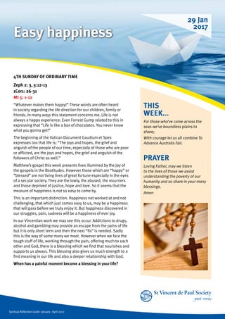Spiritual Reflection Guide January - April 2017
THIS
WEEK...
For those who’ve come across the
seas we’ve boundless plains to
share;
With courage let us all combine To
Advance Australia Fair.
4TH SUNDAY OF ORDINARY TIME		
Zeph 2: 3, 3:12-13
1Cor1: 26-31
Mt 5: 1-12
“Whatever makes them happy!” These words are often heard
in society regarding the life direction for our children, family or
friends. In many ways this statement concerns me. Life is not
always a happy experience. Even Forrest Gump related to this in
expressing that “Life is like a box of chocolates. You never know
what you gonna get!”
The beginning of the Vatican Document Gaudium et Spes
expresses too that life is; “The joys and hopes, the grief and
anguish of the people of our time, especially of those who are poor
or afflicted, are the joys and hopes, the grief and anguish of the
followers of Christ as well.”
Matthew’s gospel this week presents lives illumined by the joy of
the gospels in the Beatitudes. However those which are “happy” or
“blessed” are not living lives of great fortune especially in the eyes
of a secular society. They are the lowly, the abused, the mourners
and those deprived of justice, hope and love. So it seems that the
measure of happiness is not so easy to come by.
This is an important distinction. Happiness not worked at and not
challenging, that which just comes easy to us, may be a happiness
that will pass before we truly enjoy it. But happiness discovered in
our struggles, pain, sadness will be a happiness of ever joy.
In our Vincentian work we may see this occur. Addictions to drugs,
alcohol and gambling may provide an escape from the pains of life
but it is only short term and then the next “fix” is needed. Sadly
this is the way of some many we meet. However when we face the
tough stuff of life, working through the pain, offering much to each
other and God, there is a blessing which we find that nourishes and
supports us always. This blessing also gives us much strength to a
find meaning in our life and also a deeper relationship with God.
When has a painful moment become a blessing in your life?
PRAYER
Loving Father, may we listen
to the lives of those we assist
understanding the poverty of our
humanity and so share in your many
blessings.
Amen
29 Jan
2017
Easy happiness
 