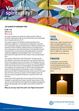 Spiritual Reflection Guide January - April 2017
THIS
WEEK...
Faith is also a light coming from the
future and opening before us vast
horizons which guide us beyond our
isolated selves towards the breadth
of communion. We come to see that
faith is a light for our darkness.
Pope Francis Lumen Fidei 2013
5TH SUNDAY OF ORDINARY TIME
Is 58: 7-10
1Cor 2: 1-5
Mt 5: 13-16
On many occasions I am asked the simple question “What is
Vincentian spirituality?” We all use the term Vincentian spirituality
but at its grassroots what is it?
This week’s Gospel from Matthew I believe provides some
important insights for us moving forward. Although I know that
“our” spirituality needs to be prayerful and reflective, based in our
Catholic/Christian Tradition, influenced by our founding voices
and contemporary voices like Pope Francis and radically inclusive
of every person; it must also be a spirituality which is practical,
relational, engaging and responding in love. In this way it is a
spirituality that is grounded in faith, living in hope and growing in
love.
This echoes a faith that is “salt of the earth” and how we lose
this saltiness is when we move away from our spiritual heart and
move to the needs of only a secular heart. This happens when our
prayers and reflections become a tick box on our meeting agendas
rather than the heart of our coming together. This happens when
our visitations are simply led by our need to fill in the paperwork
rather than being presence with people in need. This happens
when we only meet in Conferences when we have work to do rather
than for time to nourish our spirits, and this happens when we
lose our sense of a pastoral ministry to a need to control “our”
business.
At the heart of this spiritualty is the serving of Christ in the lives
of people in need with love, respect, justice, hope and joy. In this
way we can then fulfil the other aspect of this gospel message this
week as being people who are lights of the world to and for the
world.
When are we truly “salt of the earth” and “lights of the world”?
PRAYER
Loving Father, may we listen
to the lives of those we assist
understanding the poverty of our
humanity that we may be lights in
this world for you.
Amen
5 Feb
2017Vincentian
spirituality?
 