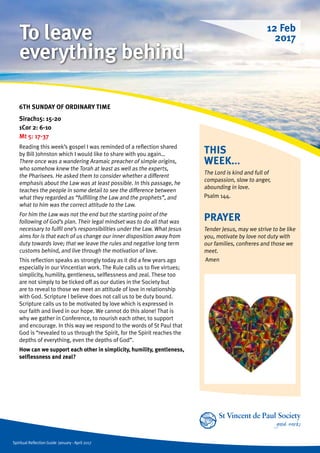 Spiritual Reflection Guide January - April 2017
THIS
WEEK...
The Lord is kind and full of
compassion, slow to anger,
abounding in love.
Psalm 144.
6TH SUNDAY OF ORDINARY TIME
Sirach15: 15-20
1Cor 2: 6-10
Mt 5: 17-37
Reading this week’s gospel I was reminded of a reflection shared
by Bill Johnston which I would like to share with you again…
There once was a wandering Aramaic preacher of simple origins,
who somehow knew the Torah at least as well as the experts,
the Pharisees. He asked them to consider whether a different
emphasis about the Law was at least possible. In this passage, he
teaches the people in some detail to see the difference between
what they regarded as “fulfilling the Law and the prophets”, and
what to him was the correct attitude to the Law.
For him the Law was not the end but the starting point of the
following of God’s plan. Their legal mindset was to do all that was
necessary to fulfil one’s responsibilities under the Law. What Jesus
aims for is that each of us change our inner disposition away from
duty towards love; that we leave the rules and negative long term
customs behind, and live through the motivation of love.
This reflection speaks as strongly today as it did a few years ago
especially in our Vincentian work. The Rule calls us to five virtues;
simplicity, humility, gentleness, selflessness and zeal. These too
are not simply to be ticked off as our duties in the Society but
are to reveal to those we meet an attitude of love in relationship
with God. Scripture I believe does not call us to be duty bound.
Scripture calls us to be motivated by love which is expressed in
our faith and lived in our hope. We cannot do this alone! That is
why we gather in Conference, to nourish each other, to support
and encourage. In this way we respond to the words of St Paul that
God is “revealed to us through the Spirit, for the Spirit reaches the
depths of everything, even the depths of God”.
How can we support each other in simplicity, humility, gentleness,
selflessness and zeal?
PRAYER
Tender Jesus, may we strive to be like
you, motivate by love not duty with
our families, confreres and those we
meet.
Amen
12 Feb
2017To leave
everything behind
 