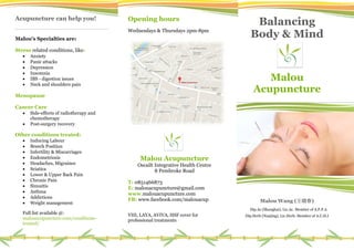Acupuncture can help you!
Malou's Specialties are:
Stress related conditions, like:
 Anxiety
 Panic attacks
 Depression
 Insomnia
 IBS - digestion issues
 Neck and shoulders pain
Menopause
Cancer Care
 Side-effects of radiotherapy and
chemotherapy
 Post-surgery recovery
Other conditions treated:
 Inducing Labour
 Breech Position
 Infertility & Miscarriages
 Endometriosis
 Headaches, Migraines
 Sciatica
 Lower & Upper Back Pain
 Chronic Pain
 Sinusitis
 Asthma
 Addictions
 Weight management
Full list available @:
malouacupuncture.com/conditions-
treated/
Opening hours
Wednesdays & Thursdays 2pm-8pm
Malou Acupuncture
Oscailt Integrative Health Centre
8 Pembroke Road
T: 0851466873
E: malouacupuncture@gmail.com
www.malouacupuncture.com
FB: www.facebook.com/malouacup
VHI, LAYA, AVIVA, HSF cover for
professional treatments
Balancing
Body & Mind
Malou
Acupuncture
Malou Wang (王晓春)
Dip.Ac (Shanghai), Lic.Ac. Member of A.F.P.A
Dip.Herb (Nanjing), Lic.Herb. Member of A.C.H.I
 
