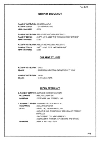 Page 3 of 7
PTO
TERTIARY EDUCATION
NAME OF INSTITUTION: COLLEGE CAMPUS
NAME OF COURSE : OFFICECOMPUTING
YEAR COMPLETED : 2009
NAME OF INSTITUTION : RESULTS TECHNIQUES & ASSOCIATES
NAME OF COURSE : ISO/TS16949: 2009 “THE TECHNICALSPECIFICATIONS”
YEAR COMPLETED : 2010
NAME OF INSTITUTION : RESULTS TECHNIQUES & ASSOCIATES
NAME OF COURSE : ISO/TS16949: 2009 “INTERNALAUDIT”
YEAR COMPLETED : 2010
CURRENT STUDIES
NAME OF INSTITUTION : UNISA
COARSE : DIPLOMA IN INDUSTRIALENGINEERING(1ST
YEAR)
NAME OF INSTITUTION : UNISA
COARSE : Certificate inTQMS
WORK EXPERINCE
1. NAME OF COMPANY: CUMMINS EMISSION SOLUTIONS
OCCUPATION : MACHINE OPERATOR
DURATION : SEPTEMBER 2006 TO MARCH 2007
2. NAME OF COMPANY: CUMMINS EMISSION SOLUTIONS
OCCUPATION : QUALITY INSPECTOR
DUTIES : INSPECTALL THE FINISHEDGOOD
: WALK THE LINE,INSPECTION OFGOOD QUALITY PRODUCT
PRODUCED
: DO DIFFERENT TYPE MEASUREMENTS
: INSTRUMENTS (VERNIER,TAPEMEASURE ANDOTHERS)
DURATION : MARCH 2007 – MAY 2010
 