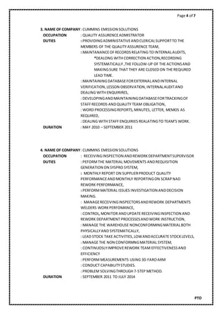 Page 4 of 7
PTO
3. NAME OF COMPANY: CUMMINS EMISSION SOLUTIONS
OCCUPATION : QUALITY ASSURENCEADMISTRATOR
DUTIES : PROVIDINGADMINISTATIVEANDCLERICALSUPPORTTO THE
MEMBERS OF THE QUALITY ASSURENCE TEAM,
: MAINTANANCEOFRECORDSRELATING TO INTERNALAUDITS,
*DEALONG WITH CORRECTION ACTION,RECORDING
SYSTEMATICALLY ,THE FOLLOW-UP OF THE ACTIONSAND
MAKINGSURE THAT THEY ARE CLOSED ON THE REQIURED
LEAD TIME.
: MAINTAININGDATABASEFOREXTERNALANDINTERNAL
VERIFICATION,LESSON OBSERVATION,INTERNALAUDITAND
DEALING WITH ENQUIRIRES,
: DEVELOPINGANDMAINTAININGDATABASEFORTRACKINGOF
STAFFRECORDS ANDQUALITY TEAM OBLIGATION,
: WORD PROCESSINGREPORTS,MINUTES, LETTER, MEMOS AS
REQUIRED,
: DEALING WITH STAFF ENQUIRIES REALATINGTO TEAM’S WORK.
DURATION : MAY 2010 – SEPTEMBER 2011
4. NAME OF COMPANY: CUMMINS EMISSION SOLUTIONS
OCCUPATION : RECEIVINGINSPECTION ANDREWORK DEPARTMENTSUPERVISOR
DUTIES : PEFORMTHE MATERIAL MOVEMENTS ANDREQUISITION
GENERATION ON SYSPRO SYSTEM,
: MONTHLY REPORT ON SUPPLIERPRODUCT QUALITY
PERFORMANCEANDMONTHLY REPORTINGON SCRAPNAD
REWORK PERFORMANCE,
: PERFORMMATERIAL ISSUES INVESTIGATION ANDDECISION
MAKING.
: MANAGERECEIVINGINSPECTORSANDREWORK DEPARTMENTS
WELDERS WORKPERFOMANCE,
: CONTROL,MONITOR ANDUPDATE RECEIVINGINSPECTION AND
REWORK DEPARTMENT PROCESSESANDWORK INSTRUCTION,
: MANAGE THE WAREHOUSE NONCONFORMINGMATERIALBOTH
PHYSICALLYAND SYSTEMATICALLY,
: LEAD STOCK TAKE ACTIVITIES,LOWANDACCURATE STOCKLEVELS,
: MANAGE THE NON CONFORMNGMATERIAL SYSTEM,
: CONTINUOSLYIMPROVEREWORK TEAM EFFECTIVENESSAND
EFFICIENCY
: PERFORMMEASUREMENTS USING 3D FAROARM
: CONDUCT CAPABILITYSTUDIES.
: PROBLEM SOLVINGTHROUGH 7-STEP METHOD.
DURATION : SEPTEMBER 2011 TO JULY 2014
 