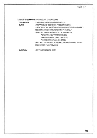Page 5 of 7
PTO
5. NAME OF COMPANY: IVECOSOUTH AFRICA WORKS
OCCUPATION : MANUFACTURINGENGINEERINGCLERK
DUTIES : PREPAREBUILD BOOKSFOR PRODUCTION LINE.
: UPDATE ALL THE MASTER FILES ACCORDINGTOTHE ENGINEER’S
REQUEST BOTH SYSTEMATICALY ANDPHYSICALLY
: PERFOMS DIFFERENTTASKS ON THE SAPSYSTEM
*CREATING NEW PARTNUMBNERS
*RAISININGANDCORRECTINGof PR
* PERFORMINGTASKSON ICTOOL
: MAKING SURE THE LINE RUNS SMOOTHLY ACCORDINGTO THE
PRODUCTION PLAN PROVIDED.
DURATION : SEPTEMBER 2014 TO DATE
 
