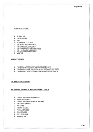 Page 6 of 7
PTO
COMPUTER LITERACY
 SYSPRO6.0
 LOTUS NOTES
 SAP
 INTERNET & OUTLOOK
 MS WORD 2003/2007/2010
 MS EXCEL 2003/2007/2010
 MS POWERPOINT2003/2007/2010
 MS ACCESS2003/2007/2010
 MINITAB
ARCHIEVEMENTS
 FAROARM& FAROCAM2 MEASURE CERTIFICATE
 ISO/TS16949:2009 TECHNICALSPECIFICATION CERTIFICATE
 ISO/TS16949:2009 INTERNAL/LEADAUDITORCERTIFICATE
TECHNICAL BACKGROUND
MEASURING EQUIPMENT AND GAUGESABLE TO USE
 DIGITAL ANDMANUAL VERNIERS
 MEASURING TAPES
 DIGITAL ANDMANUAL MICROMETERS
 GAUGE BLOCKSSET
 PIE TAPES
 HEIGHT GAUGES
 THREAD GAUGES
 RING GAUGES
 DEPTH GAUGES
 MULTIMETER
 