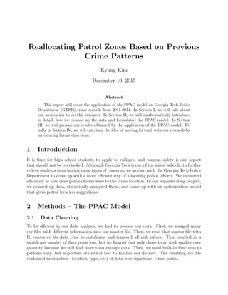 Reallocating Patrol Zones Based on Previous
Crime Patterns
Kyung Kim
December 10, 2015
Abstract
This report will cover the application of the PPAC model on Georgia Tech Police
Department (GTPD) crime records from 2011-2014. In Section I, we will talk about
our motivation to do this research. In Section II, we will mathematically introduce,
in detail, how we cleaned up the data and formulated the PPAC model. In Section
III, we will present our results obtained by the application of the PPAC model. Fi-
nally in Section IV, we will entertain the idea of moving forward with our research by
introducing future directions.
1 Introduction
It is time for high school students to apply to colleges, and campus safety is one aspect
that should not be overlooked. Although Georgia Tech is one of the safest schools, to further
relieve students from having these types of concerns, we worked with the Georgia Tech Police
Department to come up with a more eﬃcient way of allocating police oﬃcers. We measured
eﬃciency as how close police oﬃcers were to the crime location. In our semester-long project,
we cleaned up data, statistically analyzed them, and came up with an optimization model
that gives patrol location suggestions.
2 Methods – The PPAC Model
2.1 Data Cleaning
To be eﬃcient in our data analysis, we had to process our data. First, we merged many
csv ﬁles with diﬀerent information into one master ﬁle. Then, we read that master ﬁle with
R, converted its data type to dataframe and removed all null values. This resulted in a
signiﬁcant number of data point loss, but we ﬁgured that only chose to go with quality over
quantity because we still had more than enough data. Then, we used built-in functions to
perform easy, but important statistical test to ﬁnalize our dataset. The resulting csv ﬁle
contained information (location, type, etc) of data-wise signiﬁcant crime points.
 