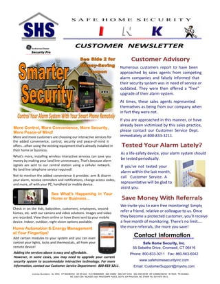 Contact Information
Safe Home Security, Inc.
55 Sebethe Drive, Cromwell, CT 06416
Phone: 800-833-3211 Fax: 860-563-6042
www.safehomesecurityinc.com
Email: CustomerSupport@myshs.com
Numerous customers report to have been
approached by sales agents from competing
alarm companies and falsely informed that
their security system was in need of service or
outdated. They were then offered a "free"
upgrade of their alarm system.
At times, these sales agents represented
themselves as being from our company when
in fact they were not.
If you are approached in this manner, or have
already been victimized by this sales practice,
please contact our Customer Service Dept.
immediately at 800-833-3211.
As a life-safety device, your alarm system should
be tested periodically.
If you've not tested your
alarm within the last month,
call Customer Service. A
representative will be glad to
assist you.
We invite you to earn free monitoring! Simply
refer a friend, relative or colleague to us. Once
they become a protected customer, you'll receive
a free month of monitoring. There's no limit....
the more referrals, the more you save!
License Numbers: AL 1391 CT 00180152 DE 09-165 FL EF20000405 MA 15842 MD 107-1551 MS 15013578 NY 12000243233 RI 7625 TX B16661
CUSTOMER NEWSLETTER
S A F E H O M E S E C U R I T Y
More and more customers are choosing our interactive services for
the added convenience, control, security and peace-of-mind it
offers...often using the existing equipment that's already installed in
their home or business.
What's more, installing wireless interactive services can save you
money by making your land line unnecessary. That's because alarm
signals are sent to our central station using a cellular network.
No land line telephone service required!
Not to mention the added convenience it provides: arm & disarm
your alarm, receive reminders and notifications, change access codes,
and more, all with your PC, handheld or mobile device.
Add certain modules to your system and you can even
control your lights, locks and thermostats, all from your
remote device!
Check in on the kids, babysitter, customers, employees, second
homes, etc. with our camera and video solutions. Images and video
are recorded. View them online or have them sent to your mobile
device. Indoor, outdoor, night vision options available.
Adding the services above is easy and affordable.
However, in some cases, you may need to upgrade your current
security system to accommodate interactive technology. For more
information, contact our Customer Service Department: 800-833-3211.
NC 1265-CSA NCASLB 1631 MIDTOWN PLACE, SUITE 104 RALEIGH, NC 27609 TEL 919-875-3611
 