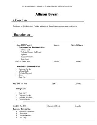 158 Westmoreland Cir Kissimmee , FL 34744 407-508-1456, AlB0nlyne247@aol.com
Allison Bryan
Objective _
To Obtain an Administrative Position with diverse duties in a computer related environment
Experience _
June 2015-Present Asurion Work-At-Home
Customer Care Representative
Inbound Calls
Technical Support for Directv
Upsales
Account Updates
Data Entry
June 2012-June 2013 Comcast Orlando,
Customer Account Executive
▪ Customer Service
▪ Inbound Calls
▪ Technical Support
▪ Sales
▪ Data Entry
May 2008-Jan 2011 AT&T Orlando,
Billing Clerk
▪ Data Entry
▪ Customer Service
▪ Updating Accounts
▪ Outbound Calls
Oct 2006-Jan 2008 Spherion @ Hewitt Orlando,
Customer Service Rep
▪ Healthcare Enrollment
▪ Call Center
▪ Customer Service
▪ Data Entry
 