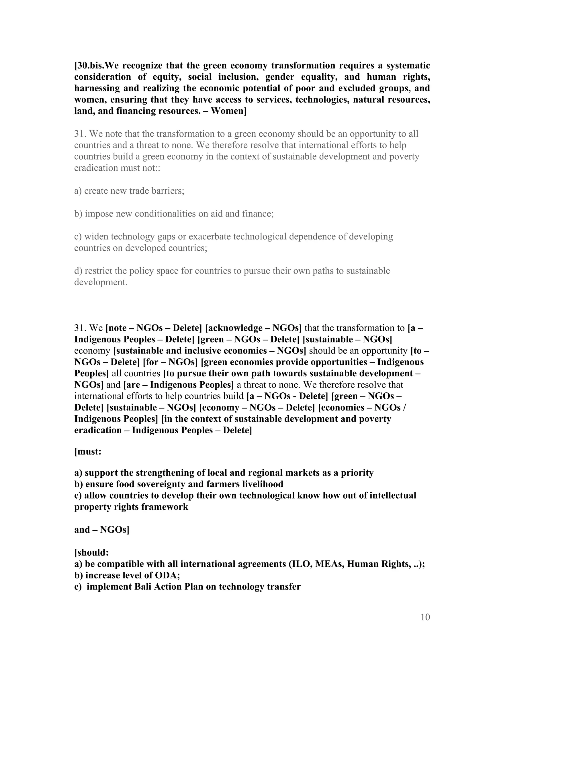 [30.bis.We recognize that the green economy transformation requires a systematic
consideration of equity, social inclusion, gender equality, and human rights,
harnessing and realizing the economic potential of poor and excluded groups, and
women, ensuring that they have access to services, technologies, natural resources,
land, and financing resources. – Women]

31. We note that the transformation to a green economy should be an opportunity to all
countries and a threat to none. We therefore resolve that international efforts to help
countries build a green economy in the context of sustainable development and poverty
eradication must not::

a) create new trade barriers;

b) impose new conditionalities on aid and finance;

c) widen technology gaps or exacerbate technological dependence of developing
countries on developed countries;

d) restrict the policy space for countries to pursue their own paths to sustainable
development.



31. We [note – NGOs – Delete] [acknowledge – NGOs] that the transformation to [a –
Indigenous Peoples – Delete] [green – NGOs – Delete] [sustainable – NGOs]
economy [sustainable and inclusive economies – NGOs] should be an opportunity [to –
NGOs – Delete] [for – NGOs] [green economies provide opportunities – Indigenous
Peoples] all countries [to pursue their own path towards sustainable development –
NGOs] and [are – Indigenous Peoples] a threat to none. We therefore resolve that
international efforts to help countries build [a – NGOs - Delete] [green – NGOs –
Delete] [sustainable – NGOs] [economy – NGOs – Delete] [economies – NGOs /
Indigenous Peoples] [in the context of sustainable development and poverty
eradication – Indigenous Peoples – Delete]

[must:

a) support the strengthening of local and regional markets as a priority
b) ensure food sovereignty and farmers livelihood
c) allow countries to develop their own technological know how out of intellectual
property rights framework

and – NGOs]

[should:
a) be compatible with all international agreements (ILO, MEAs, Human Rights, ..);
b) increase level of ODA;
c) implement Bali Action Plan on technology transfer


                                                                                          10
 