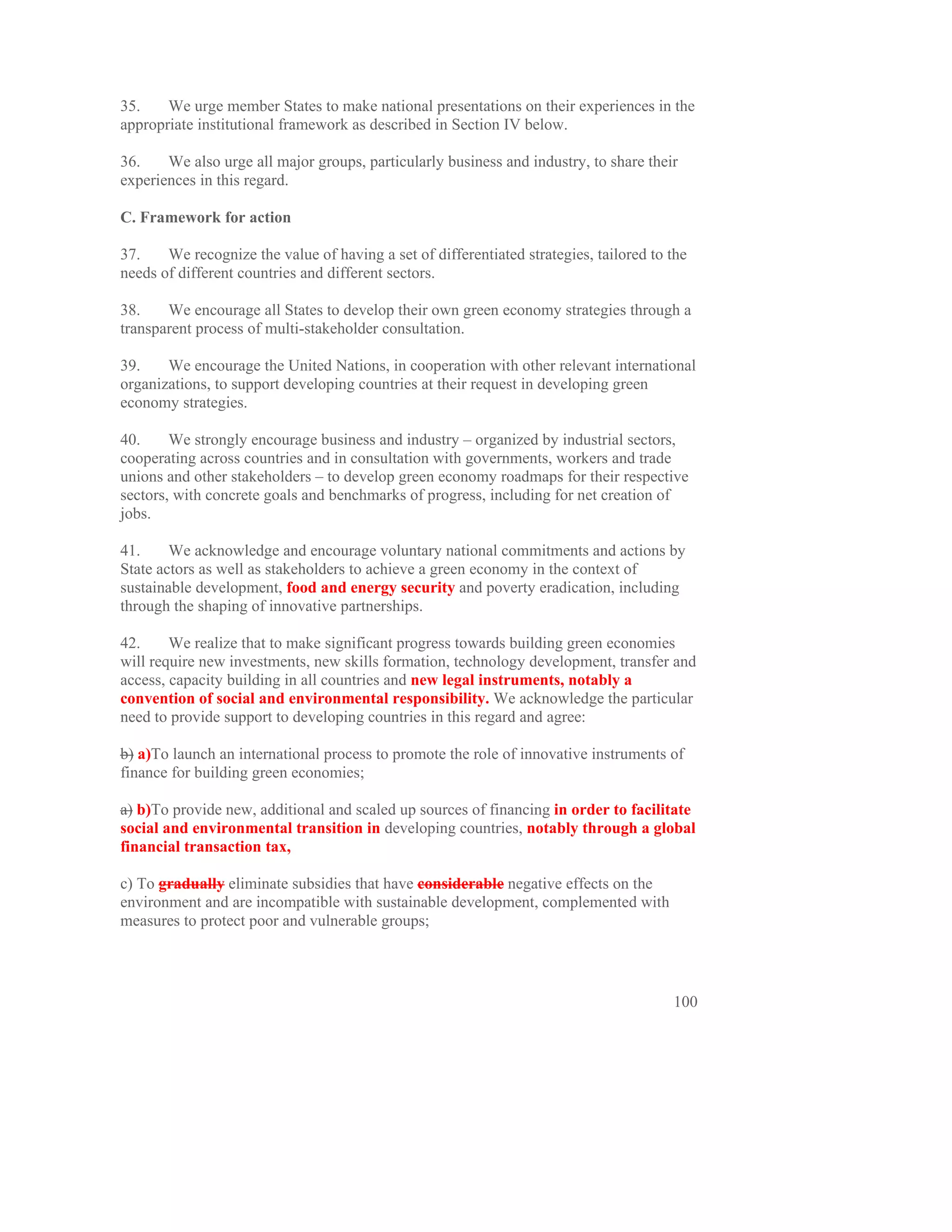 35.    We urge member States to make national presentations on their experiences in the
appropriate institutional framework as described in Section IV below.

36.    We also urge all major groups, particularly business and industry, to share their
experiences in this regard.

C. Framework for action

37.    We recognize the value of having a set of differentiated strategies, tailored to the
needs of different countries and different sectors.

38.    We encourage all States to develop their own green economy strategies through a
transparent process of multi-stakeholder consultation.

39.    We encourage the United Nations, in cooperation with other relevant international
organizations, to support developing countries at their request in developing green
economy strategies.

40.     We strongly encourage business and industry – organized by industrial sectors,
cooperating across countries and in consultation with governments, workers and trade
unions and other stakeholders – to develop green economy roadmaps for their respective
sectors, with concrete goals and benchmarks of progress, including for net creation of
jobs.

41.     We acknowledge and encourage voluntary national commitments and actions by
State actors as well as stakeholders to achieve a green economy in the context of
sustainable development, food and energy security and poverty eradication, including
through the shaping of innovative partnerships.

42.     We realize that to make significant progress towards building green economies
will require new investments, new skills formation, technology development, transfer and
access, capacity building in all countries and new legal instruments, notably a
convention of social and environmental responsibility. We acknowledge the particular
need to provide support to developing countries in this regard and agree:

b) a)To launch an international process to promote the role of innovative instruments of
finance for building green economies;

a) b)To provide new, additional and scaled up sources of financing in order to facilitate
social and environmental transition in developing countries, notably through a global
financial transaction tax,

c) To gradually eliminate subsidies that have considerable negative effects on the
environment and are incompatible with sustainable development, complemented with
measures to protect poor and vulnerable groups;




                                                                                        100
 