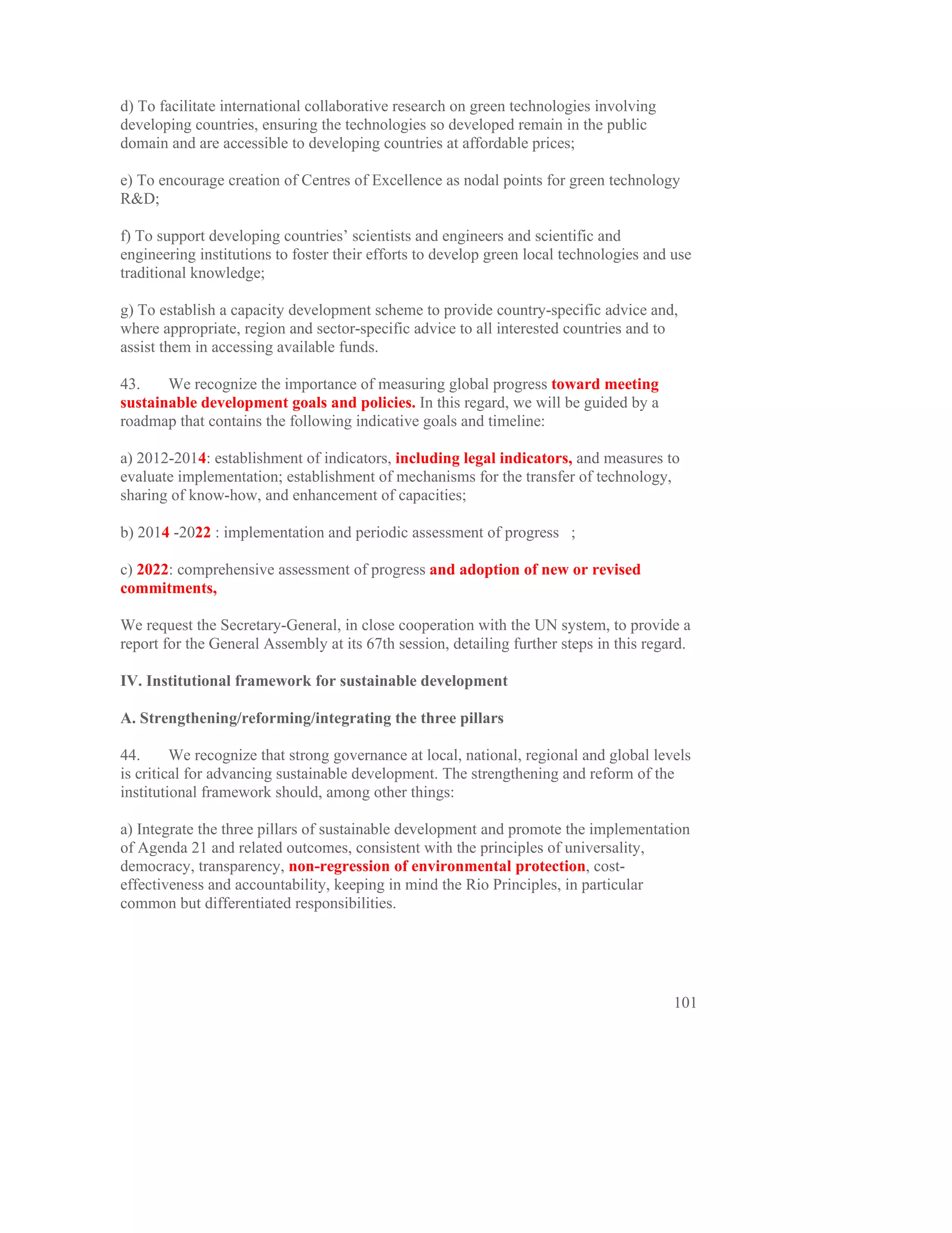 d) To facilitate international collaborative research on green technologies involving
developing countries, ensuring the technologies so developed remain in the public
domain and are accessible to developing countries at affordable prices;

e) To encourage creation of Centres of Excellence as nodal points for green technology
R&D;

f) To support developing countries’ scientists and engineers and scientific and
engineering institutions to foster their efforts to develop green local technologies and use
traditional knowledge;

g) To establish a capacity development scheme to provide country-specific advice and,
where appropriate, region and sector-specific advice to all interested countries and to
assist them in accessing available funds.

43.    We recognize the importance of measuring global progress toward meeting
sustainable development goals and policies. In this regard, we will be guided by a
roadmap that contains the following indicative goals and timeline:

a) 2012-2014: establishment of indicators, including legal indicators, and measures to
evaluate implementation; establishment of mechanisms for the transfer of technology,
sharing of know-how, and enhancement of capacities;

b) 2014 -2022 : implementation and periodic assessment of progress ;

c) 2022: comprehensive assessment of progress and adoption of new or revised
commitments,

We request the Secretary-General, in close cooperation with the UN system, to provide a
report for the General Assembly at its 67th session, detailing further steps in this regard.

IV. Institutional framework for sustainable development

A. Strengthening/reforming/integrating the three pillars

44.      We recognize that strong governance at local, national, regional and global levels
is critical for advancing sustainable development. The strengthening and reform of the
institutional framework should, among other things:

a) Integrate the three pillars of sustainable development and promote the implementation
of Agenda 21 and related outcomes, consistent with the principles of universality,
democracy, transparency, non-regression of environmental protection, cost-
effectiveness and accountability, keeping in mind the Rio Principles, in particular
common but differentiated responsibilities.




                                                                                         101
 