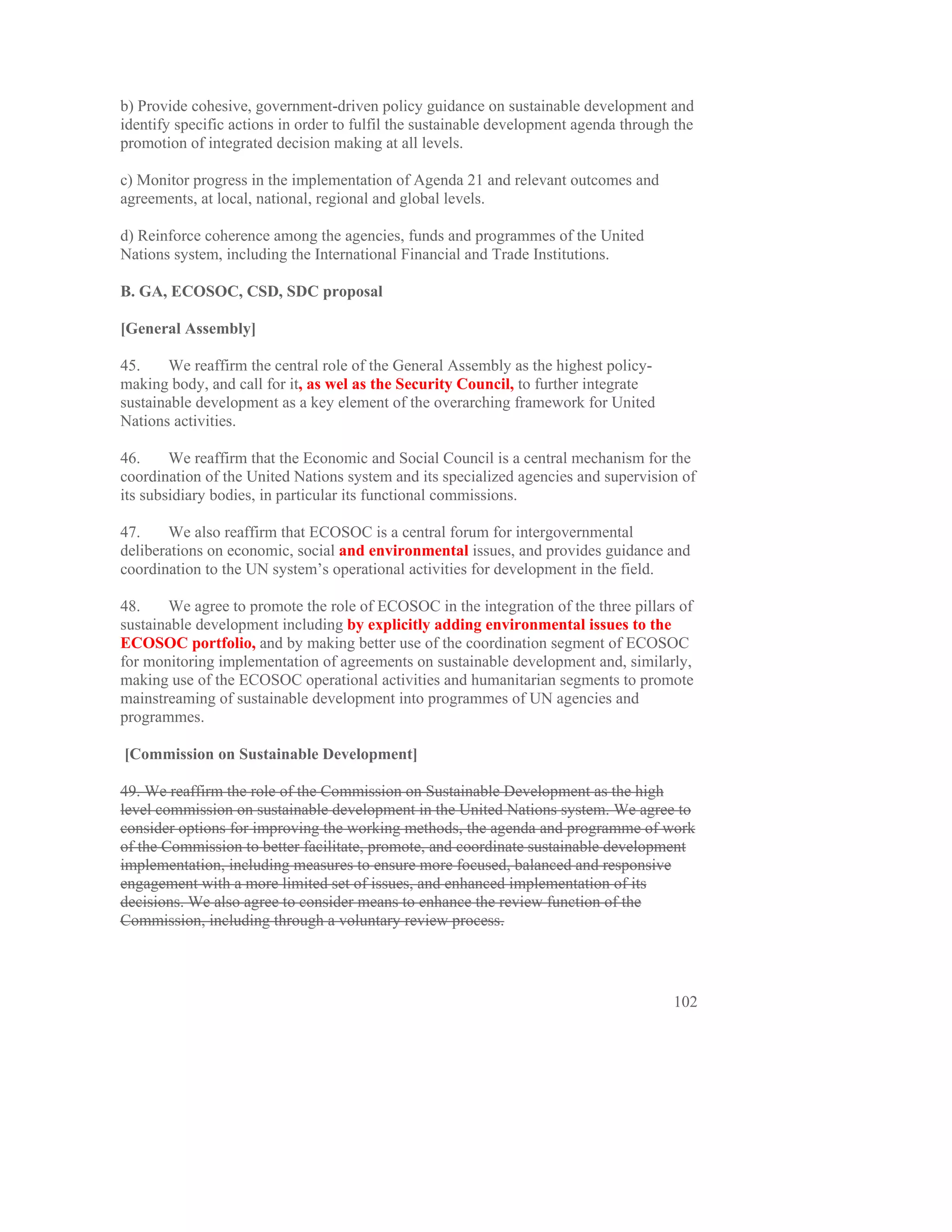 b) Provide cohesive, government-driven policy guidance on sustainable development and
identify specific actions in order to fulfil the sustainable development agenda through the
promotion of integrated decision making at all levels.

c) Monitor progress in the implementation of Agenda 21 and relevant outcomes and
agreements, at local, national, regional and global levels.

d) Reinforce coherence among the agencies, funds and programmes of the United
Nations system, including the International Financial and Trade Institutions.

B. GA, ECOSOC, CSD, SDC proposal

[General Assembly]

45.     We reaffirm the central role of the General Assembly as the highest policy-
making body, and call for it, as wel as the Security Council, to further integrate
sustainable development as a key element of the overarching framework for United
Nations activities.

46.     We reaffirm that the Economic and Social Council is a central mechanism for the
coordination of the United Nations system and its specialized agencies and supervision of
its subsidiary bodies, in particular its functional commissions.

47.     We also reaffirm that ECOSOC is a central forum for intergovernmental
deliberations on economic, social and environmental issues, and provides guidance and
coordination to the UN system’s operational activities for development in the field.

48.     We agree to promote the role of ECOSOC in the integration of the three pillars of
sustainable development including by explicitly adding environmental issues to the
ECOSOC portfolio, and by making better use of the coordination segment of ECOSOC
for monitoring implementation of agreements on sustainable development and, similarly,
making use of the ECOSOC operational activities and humanitarian segments to promote
mainstreaming of sustainable development into programmes of UN agencies and
programmes.

[Commission on Sustainable Development]

49. We reaffirm the role of the Commission on Sustainable Development as the high
level commission on sustainable development in the United Nations system. We agree to
consider options for improving the working methods, the agenda and programme of work
of the Commission to better facilitate, promote, and coordinate sustainable development
implementation, including measures to ensure more focused, balanced and responsive
engagement with a more limited set of issues, and enhanced implementation of its
decisions. We also agree to consider means to enhance the review function of the
Commission, including through a voluntary review process.




                                                                                       102
 
