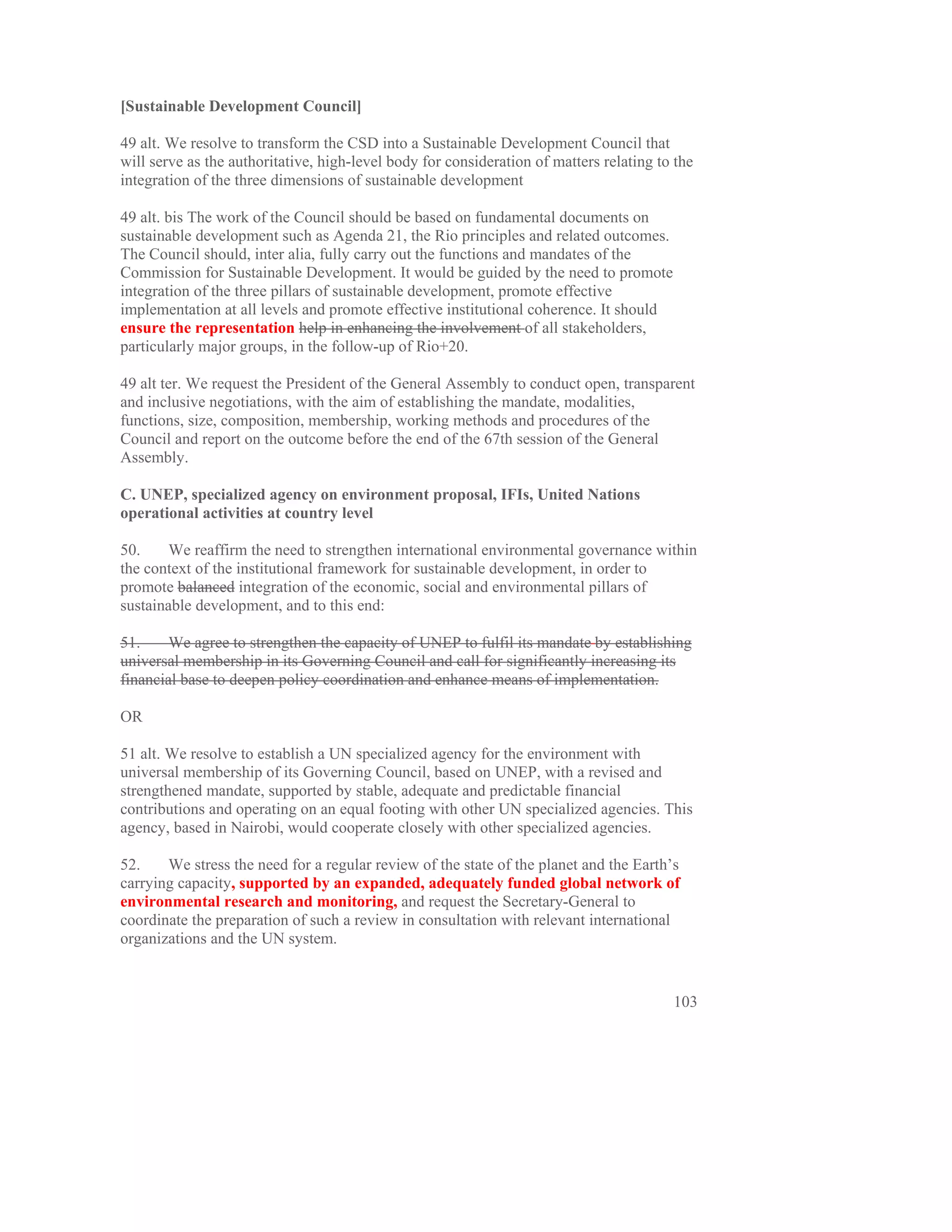 [Sustainable Development Council]

49 alt. We resolve to transform the CSD into a Sustainable Development Council that
will serve as the authoritative, high-level body for consideration of matters relating to the
integration of the three dimensions of sustainable development

49 alt. bis The work of the Council should be based on fundamental documents on
sustainable development such as Agenda 21, the Rio principles and related outcomes.
The Council should, inter alia, fully carry out the functions and mandates of the
Commission for Sustainable Development. It would be guided by the need to promote
integration of the three pillars of sustainable development, promote effective
implementation at all levels and promote effective institutional coherence. It should
ensure the representation help in enhancing the involvement of all stakeholders,
particularly major groups, in the follow-up of Rio+20.

49 alt ter. We request the President of the General Assembly to conduct open, transparent
and inclusive negotiations, with the aim of establishing the mandate, modalities,
functions, size, composition, membership, working methods and procedures of the
Council and report on the outcome before the end of the 67th session of the General
Assembly.

C. UNEP, specialized agency on environment proposal, IFIs, United Nations
operational activities at country level

50.     We reaffirm the need to strengthen international environmental governance within
the context of the institutional framework for sustainable development, in order to
promote balanced integration of the economic, social and environmental pillars of
sustainable development, and to this end:

51.     We agree to strengthen the capacity of UNEP to fulfil its mandate by establishing
universal membership in its Governing Council and call for significantly increasing its
financial base to deepen policy coordination and enhance means of implementation.

OR

51 alt. We resolve to establish a UN specialized agency for the environment with
universal membership of its Governing Council, based on UNEP, with a revised and
strengthened mandate, supported by stable, adequate and predictable financial
contributions and operating on an equal footing with other UN specialized agencies. This
agency, based in Nairobi, would cooperate closely with other specialized agencies.

52.    We stress the need for a regular review of the state of the planet and the Earth’s
carrying capacity, supported by an expanded, adequately funded global network of
environmental research and monitoring, and request the Secretary-General to
coordinate the preparation of such a review in consultation with relevant international
organizations and the UN system.


                                                                                         103
 