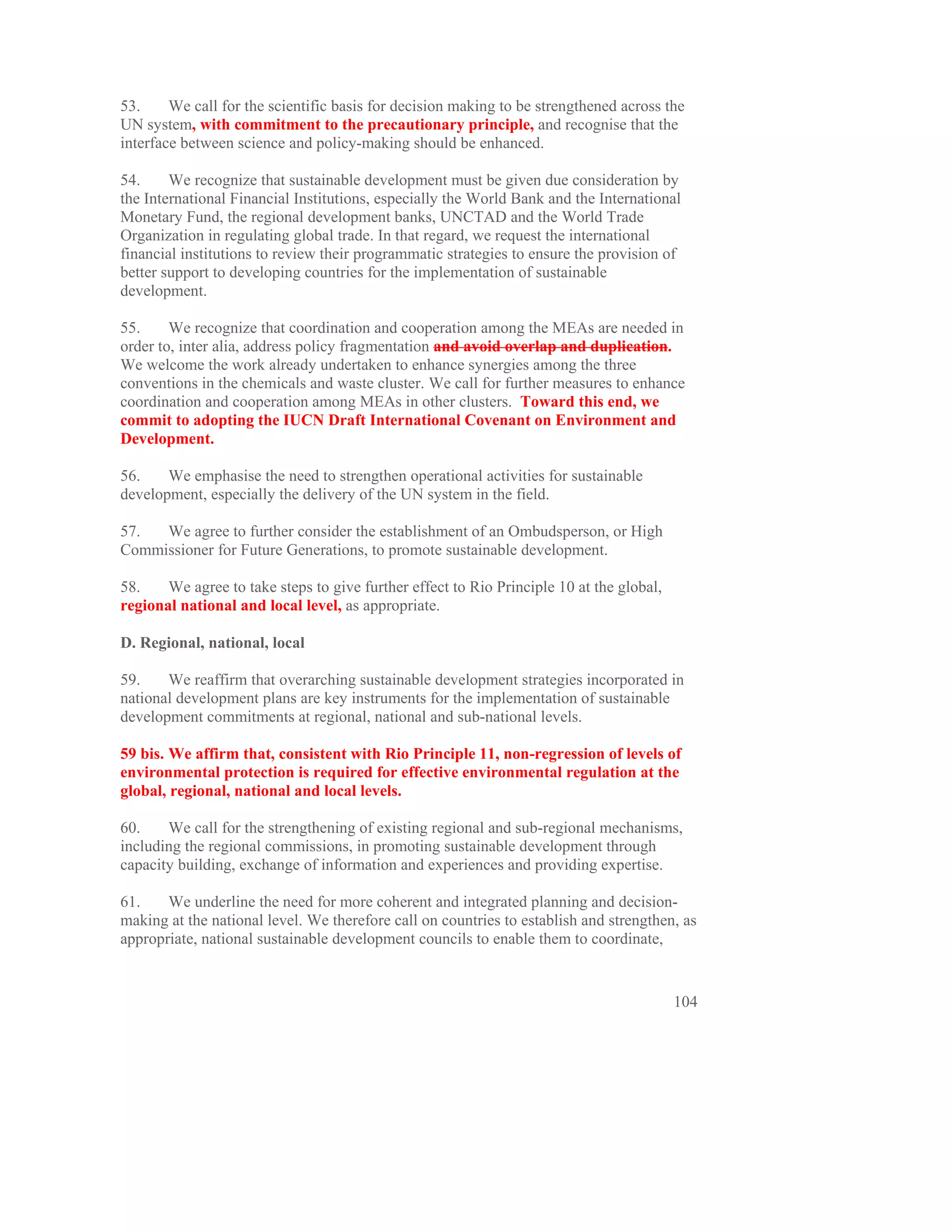 53.     We call for the scientific basis for decision making to be strengthened across the
UN system, with commitment to the precautionary principle, and recognise that the
interface between science and policy-making should be enhanced.

54.     We recognize that sustainable development must be given due consideration by
the International Financial Institutions, especially the World Bank and the International
Monetary Fund, the regional development banks, UNCTAD and the World Trade
Organization in regulating global trade. In that regard, we request the international
financial institutions to review their programmatic strategies to ensure the provision of
better support to developing countries for the implementation of sustainable
development.

55.     We recognize that coordination and cooperation among the MEAs are needed in
order to, inter alia, address policy fragmentation and avoid overlap and duplication.
We welcome the work already undertaken to enhance synergies among the three
conventions in the chemicals and waste cluster. We call for further measures to enhance
coordination and cooperation among MEAs in other clusters. Toward this end, we
commit to adopting the IUCN Draft International Covenant on Environment and
Development.

56.    We emphasise the need to strengthen operational activities for sustainable
development, especially the delivery of the UN system in the field.

57.  We agree to further consider the establishment of an Ombudsperson, or High
Commissioner for Future Generations, to promote sustainable development.

58.    We agree to take steps to give further effect to Rio Principle 10 at the global,
regional national and local level, as appropriate.

D. Regional, national, local

59.    We reaffirm that overarching sustainable development strategies incorporated in
national development plans are key instruments for the implementation of sustainable
development commitments at regional, national and sub-national levels.

59 bis. We affirm that, consistent with Rio Principle 11, non-regression of levels of
environmental protection is required for effective environmental regulation at the
global, regional, national and local levels.

60.    We call for the strengthening of existing regional and sub-regional mechanisms,
including the regional commissions, in promoting sustainable development through
capacity building, exchange of information and experiences and providing expertise.

61.    We underline the need for more coherent and integrated planning and decision-
making at the national level. We therefore call on countries to establish and strengthen, as
appropriate, national sustainable development councils to enable them to coordinate,


                                                                                          104
 