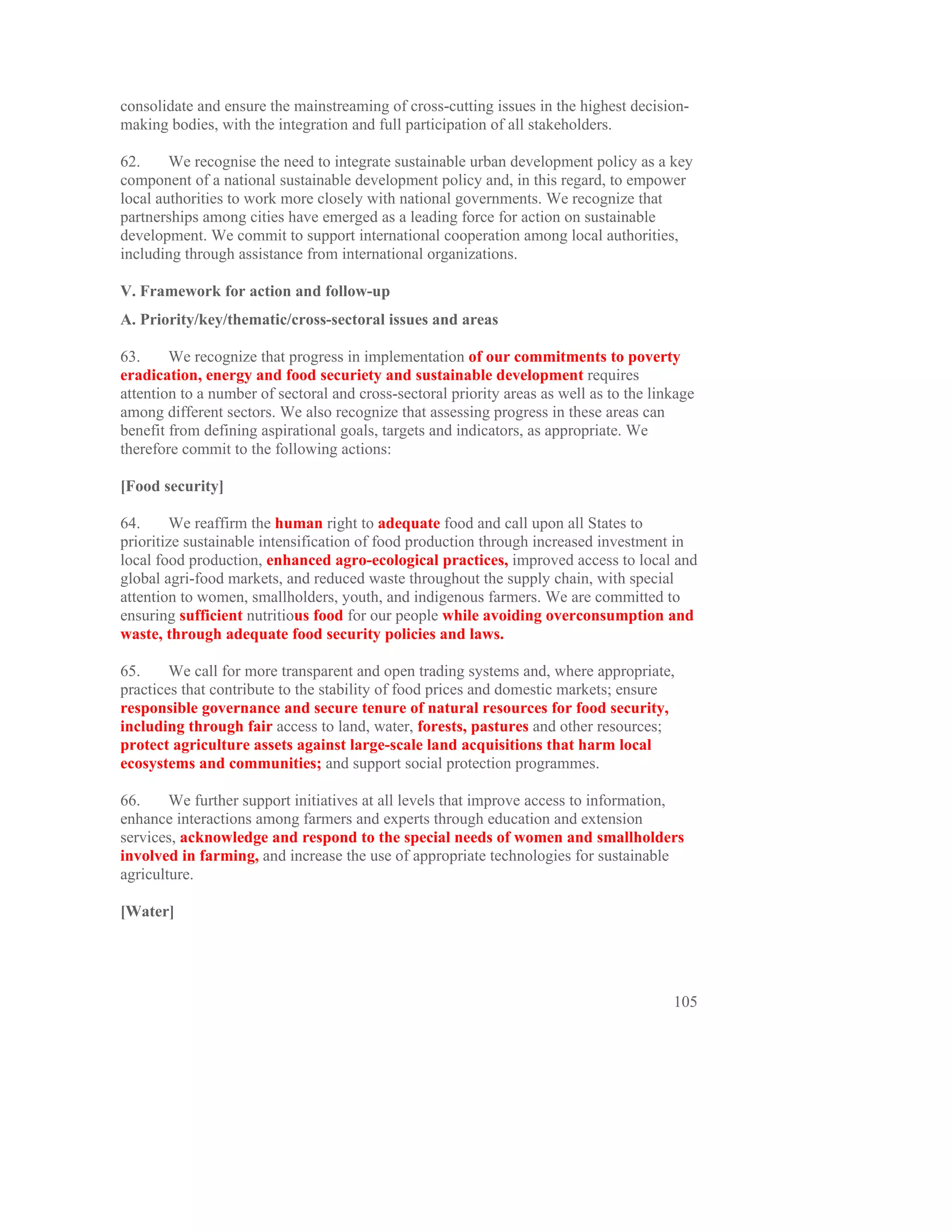consolidate and ensure the mainstreaming of cross-cutting issues in the highest decision-
making bodies, with the integration and full participation of all stakeholders.

62.     We recognise the need to integrate sustainable urban development policy as a key
component of a national sustainable development policy and, in this regard, to empower
local authorities to work more closely with national governments. We recognize that
partnerships among cities have emerged as a leading force for action on sustainable
development. We commit to support international cooperation among local authorities,
including through assistance from international organizations.

V. Framework for action and follow-up
A. Priority/key/thematic/cross-sectoral issues and areas

63.     We recognize that progress in implementation of our commitments to poverty
eradication, energy and food securiety and sustainable development requires
attention to a number of sectoral and cross-sectoral priority areas as well as to the linkage
among different sectors. We also recognize that assessing progress in these areas can
benefit from defining aspirational goals, targets and indicators, as appropriate. We
therefore commit to the following actions:

[Food security]

64.      We reaffirm the human right to adequate food and call upon all States to
prioritize sustainable intensification of food production through increased investment in
local food production, enhanced agro-ecological practices, improved access to local and
global agri-food markets, and reduced waste throughout the supply chain, with special
attention to women, smallholders, youth, and indigenous farmers. We are committed to
ensuring sufficient nutritious food for our people while avoiding overconsumption and
waste, through adequate food security policies and laws.

65.     We call for more transparent and open trading systems and, where appropriate,
practices that contribute to the stability of food prices and domestic markets; ensure
responsible governance and secure tenure of natural resources for food security,
including through fair access to land, water, forests, pastures and other resources;
protect agriculture assets against large-scale land acquisitions that harm local
ecosystems and communities; and support social protection programmes.

66.     We further support initiatives at all levels that improve access to information,
enhance interactions among farmers and experts through education and extension
services, acknowledge and respond to the special needs of women and smallholders
involved in farming, and increase the use of appropriate technologies for sustainable
agriculture.

[Water]




                                                                                         105
 
