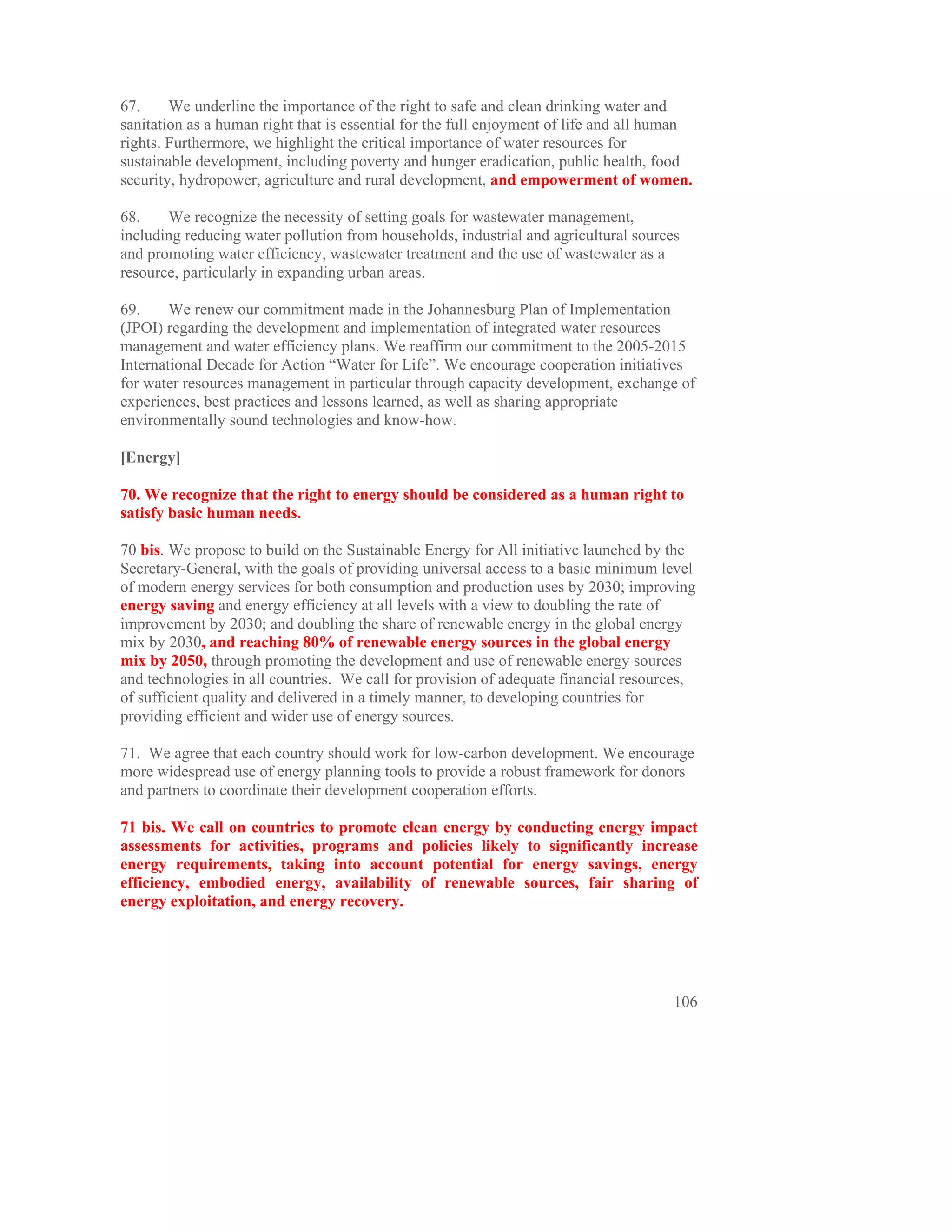67.     We underline the importance of the right to safe and clean drinking water and
sanitation as a human right that is essential for the full enjoyment of life and all human
rights. Furthermore, we highlight the critical importance of water resources for
sustainable development, including poverty and hunger eradication, public health, food
security, hydropower, agriculture and rural development, and empowerment of women.

68.    We recognize the necessity of setting goals for wastewater management,
including reducing water pollution from households, industrial and agricultural sources
and promoting water efficiency, wastewater treatment and the use of wastewater as a
resource, particularly in expanding urban areas.

69.     We renew our commitment made in the Johannesburg Plan of Implementation
(JPOI) regarding the development and implementation of integrated water resources
management and water efficiency plans. We reaffirm our commitment to the 2005-2015
International Decade for Action “Water for Life”. We encourage cooperation initiatives
for water resources management in particular through capacity development, exchange of
experiences, best practices and lessons learned, as well as sharing appropriate
environmentally sound technologies and know-how.

[Energy]

70. We recognize that the right to energy should be considered as a human right to
satisfy basic human needs.

70 bis. We propose to build on the Sustainable Energy for All initiative launched by the
Secretary-General, with the goals of providing universal access to a basic minimum level
of modern energy services for both consumption and production uses by 2030; improving
energy saving and energy efficiency at all levels with a view to doubling the rate of
improvement by 2030; and doubling the share of renewable energy in the global energy
mix by 2030, and reaching 80% of renewable energy sources in the global energy
mix by 2050, through promoting the development and use of renewable energy sources
and technologies in all countries. We call for provision of adequate financial resources,
of sufficient quality and delivered in a timely manner, to developing countries for
providing efficient and wider use of energy sources.

71. We agree that each country should work for low-carbon development. We encourage
more widespread use of energy planning tools to provide a robust framework for donors
and partners to coordinate their development cooperation efforts.

71 bis. We call on countries to promote clean energy by conducting energy impact
assessments for activities, programs and policies likely to significantly increase
energy requirements, taking into account potential for energy savings, energy
efficiency, embodied energy, availability of renewable sources, fair sharing of
energy exploitation, and energy recovery.




                                                                                       106
 