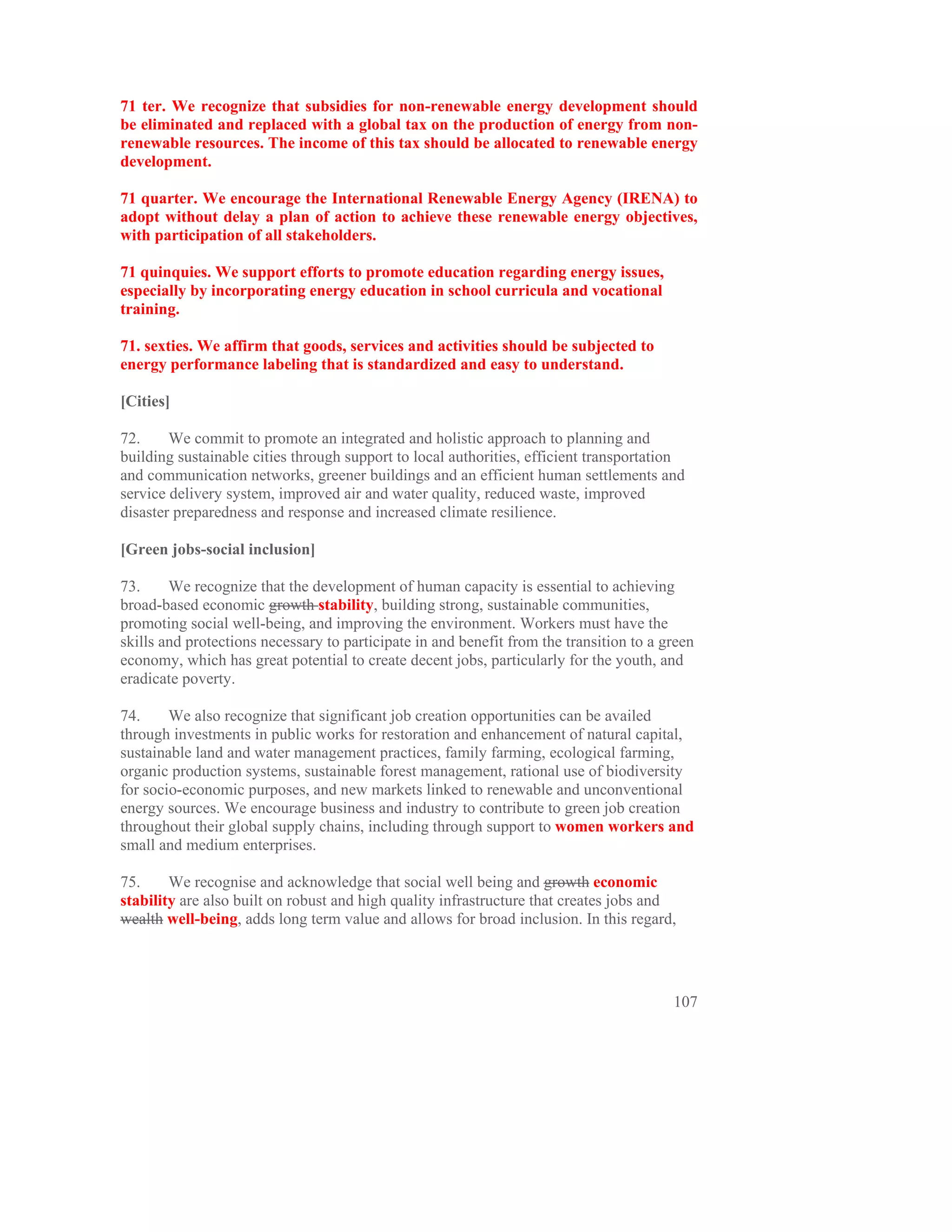 71 ter. We recognize that subsidies for non-renewable energy development should
be eliminated and replaced with a global tax on the production of energy from non-
renewable resources. The income of this tax should be allocated to renewable energy
development.

71 quarter. We encourage the International Renewable Energy Agency (IRENA) to
adopt without delay a plan of action to achieve these renewable energy objectives,
with participation of all stakeholders.

71 quinquies. We support efforts to promote education regarding energy issues,
especially by incorporating energy education in school curricula and vocational
training.

71. sexties. We affirm that goods, services and activities should be subjected to
energy performance labeling that is standardized and easy to understand.

[Cities]

72.     We commit to promote an integrated and holistic approach to planning and
building sustainable cities through support to local authorities, efficient transportation
and communication networks, greener buildings and an efficient human settlements and
service delivery system, improved air and water quality, reduced waste, improved
disaster preparedness and response and increased climate resilience.

[Green jobs-social inclusion]

73.     We recognize that the development of human capacity is essential to achieving
broad-based economic growth stability, building strong, sustainable communities,
promoting social well-being, and improving the environment. Workers must have the
skills and protections necessary to participate in and benefit from the transition to a green
economy, which has great potential to create decent jobs, particularly for the youth, and
eradicate poverty.

74.     We also recognize that significant job creation opportunities can be availed
through investments in public works for restoration and enhancement of natural capital,
sustainable land and water management practices, family farming, ecological farming,
organic production systems, sustainable forest management, rational use of biodiversity
for socio-economic purposes, and new markets linked to renewable and unconventional
energy sources. We encourage business and industry to contribute to green job creation
throughout their global supply chains, including through support to women workers and
small and medium enterprises.

75.     We recognise and acknowledge that social well being and growth economic
stability are also built on robust and high quality infrastructure that creates jobs and
wealth well-being, adds long term value and allows for broad inclusion. In this regard,




                                                                                         107
 