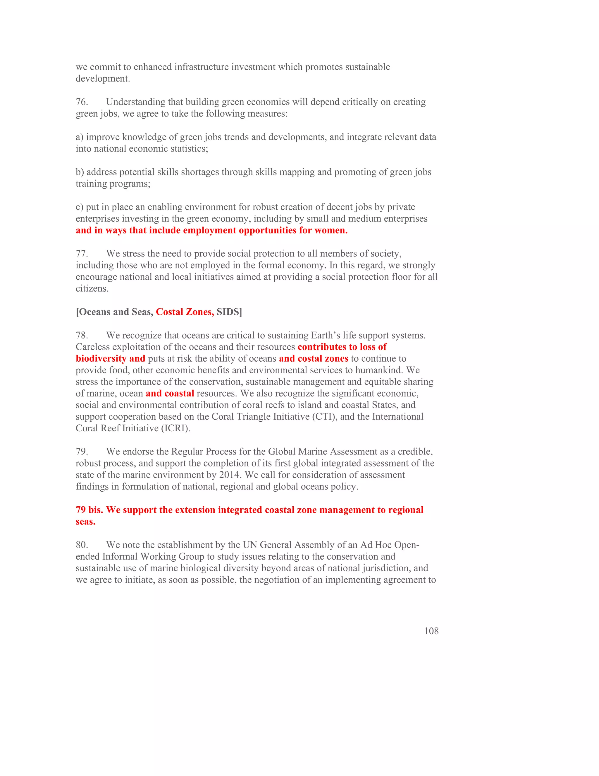 we commit to enhanced infrastructure investment which promotes sustainable
development.

76.     Understanding that building green economies will depend critically on creating
green jobs, we agree to take the following measures:

a) improve knowledge of green jobs trends and developments, and integrate relevant data
into national economic statistics;

b) address potential skills shortages through skills mapping and promoting of green jobs
training programs;

c) put in place an enabling environment for robust creation of decent jobs by private
enterprises investing in the green economy, including by small and medium enterprises
and in ways that include employment opportunities for women.

77.     We stress the need to provide social protection to all members of society,
including those who are not employed in the formal economy. In this regard, we strongly
encourage national and local initiatives aimed at providing a social protection floor for all
citizens.

[Oceans and Seas, Costal Zones, SIDS]

78.      We recognize that oceans are critical to sustaining Earth’s life support systems.
Careless exploitation of the oceans and their resources contributes to loss of
biodiversity and puts at risk the ability of oceans and costal zones to continue to
provide food, other economic benefits and environmental services to humankind. We
stress the importance of the conservation, sustainable management and equitable sharing
of marine, ocean and coastal resources. We also recognize the significant economic,
social and environmental contribution of coral reefs to island and coastal States, and
support cooperation based on the Coral Triangle Initiative (CTI), and the International
Coral Reef Initiative (ICRI).

79.     We endorse the Regular Process for the Global Marine Assessment as a credible,
robust process, and support the completion of its first global integrated assessment of the
state of the marine environment by 2014. We call for consideration of assessment
findings in formulation of national, regional and global oceans policy.

79 bis. We support the extension integrated coastal zone management to regional
seas.

80.     We note the establishment by the UN General Assembly of an Ad Hoc Open-
ended Informal Working Group to study issues relating to the conservation and
sustainable use of marine biological diversity beyond areas of national jurisdiction, and
we agree to initiate, as soon as possible, the negotiation of an implementing agreement to




                                                                                         108
 