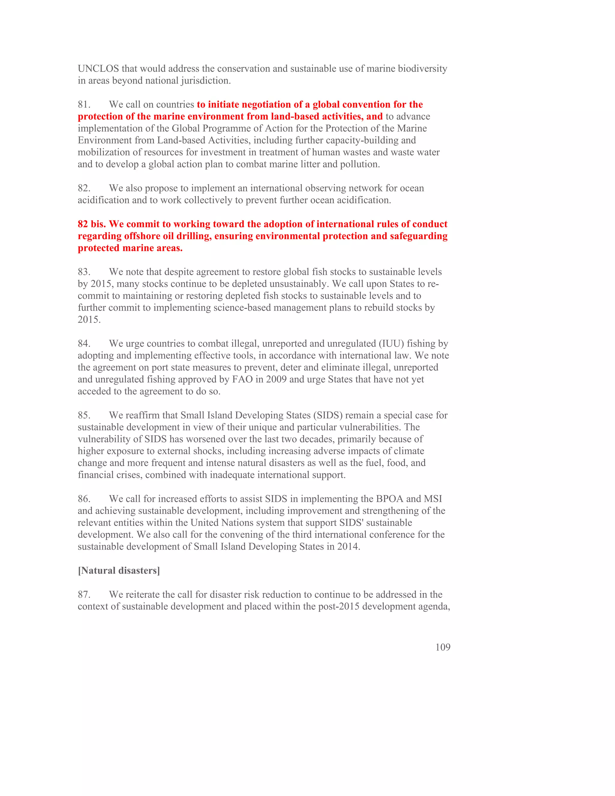 UNCLOS that would address the conservation and sustainable use of marine biodiversity
in areas beyond national jurisdiction.

81.     We call on countries to initiate negotiation of a global convention for the
protection of the marine environment from land-based activities, and to advance
implementation of the Global Programme of Action for the Protection of the Marine
Environment from Land-based Activities, including further capacity-building and
mobilization of resources for investment in treatment of human wastes and waste water
and to develop a global action plan to combat marine litter and pollution.

82.     We also propose to implement an international observing network for ocean
acidification and to work collectively to prevent further ocean acidification.

82 bis. We commit to working toward the adoption of international rules of conduct
regarding offshore oil drilling, ensuring environmental protection and safeguarding
protected marine areas.

83.     We note that despite agreement to restore global fish stocks to sustainable levels
by 2015, many stocks continue to be depleted unsustainably. We call upon States to re-
commit to maintaining or restoring depleted fish stocks to sustainable levels and to
further commit to implementing science-based management plans to rebuild stocks by
2015.

84.     We urge countries to combat illegal, unreported and unregulated (IUU) fishing by
adopting and implementing effective tools, in accordance with international law. We note
the agreement on port state measures to prevent, deter and eliminate illegal, unreported
and unregulated fishing approved by FAO in 2009 and urge States that have not yet
acceded to the agreement to do so.

85.     We reaffirm that Small Island Developing States (SIDS) remain a special case for
sustainable development in view of their unique and particular vulnerabilities. The
vulnerability of SIDS has worsened over the last two decades, primarily because of
higher exposure to external shocks, including increasing adverse impacts of climate
change and more frequent and intense natural disasters as well as the fuel, food, and
financial crises, combined with inadequate international support.

86.     We call for increased efforts to assist SIDS in implementing the BPOA and MSI
and achieving sustainable development, including improvement and strengthening of the
relevant entities within the United Nations system that support SIDS' sustainable
development. We also call for the convening of the third international conference for the
sustainable development of Small Island Developing States in 2014.

[Natural disasters]

87.    We reiterate the call for disaster risk reduction to continue to be addressed in the
context of sustainable development and placed within the post-2015 development agenda,


                                                                                        109
 