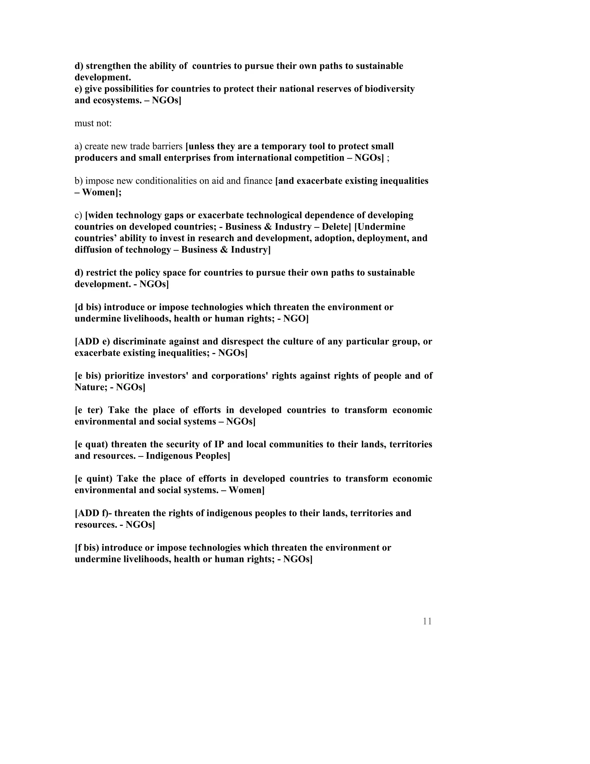d) strengthen the ability of countries to pursue their own paths to sustainable
development.
e) give possibilities for countries to protect their national reserves of biodiversity
and ecosystems. – NGOs]

must not:

a) create new trade barriers [unless they are a temporary tool to protect small
producers and small enterprises from international competition – NGOs] ;

b) impose new conditionalities on aid and finance [and exacerbate existing inequalities
– Women];

c) [widen technology gaps or exacerbate technological dependence of developing
countries on developed countries; - Business & Industry – Delete] [Undermine
countries’ ability to invest in research and development, adoption, deployment, and
diffusion of technology – Business & Industry]

d) restrict the policy space for countries to pursue their own paths to sustainable
development. - NGOs]

[d bis) introduce or impose technologies which threaten the environment or
undermine livelihoods, health or human rights; - NGO]

[ADD e) discriminate against and disrespect the culture of any particular group, or
exacerbate existing inequalities; - NGOs]

[e bis) prioritize investors' and corporations' rights against rights of people and of
Nature; - NGOs]

[e ter) Take the place of efforts in developed countries to transform economic
environmental and social systems – NGOs]

[e quat) threaten the security of IP and local communities to their lands, territories
and resources. – Indigenous Peoples]

[e quint) Take the place of efforts in developed countries to transform economic
environmental and social systems. – Women]

[ADD f)- threaten the rights of indigenous peoples to their lands, territories and
resources. - NGOs]

[f bis) introduce or impose technologies which threaten the environment or
undermine livelihoods, health or human rights; - NGOs]




                                                                                         11
 