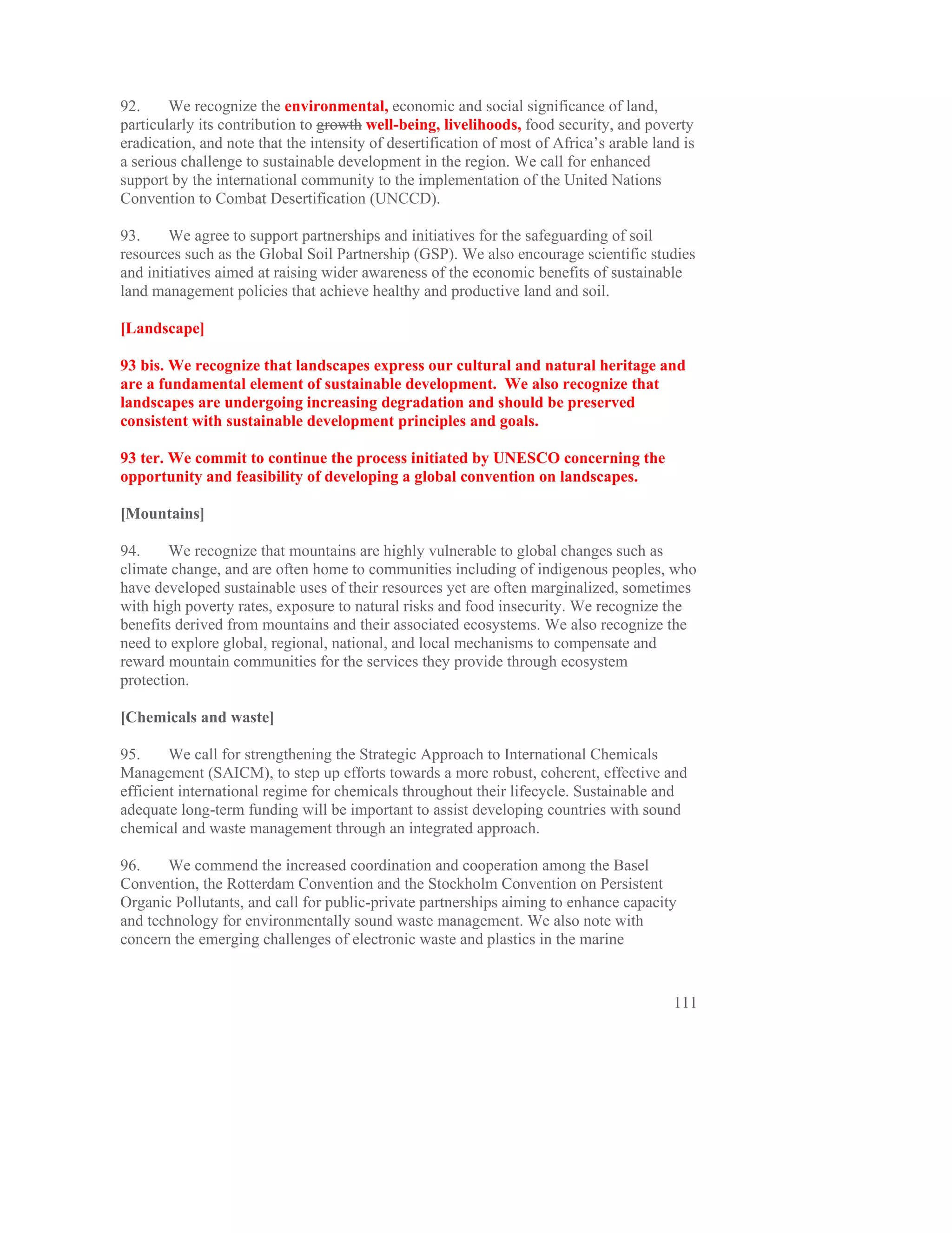 92.     We recognize the environmental, economic and social significance of land,
particularly its contribution to growth well-being, livelihoods, food security, and poverty
eradication, and note that the intensity of desertification of most of Africa’s arable land is
a serious challenge to sustainable development in the region. We call for enhanced
support by the international community to the implementation of the United Nations
Convention to Combat Desertification (UNCCD).

93.     We agree to support partnerships and initiatives for the safeguarding of soil
resources such as the Global Soil Partnership (GSP). We also encourage scientific studies
and initiatives aimed at raising wider awareness of the economic benefits of sustainable
land management policies that achieve healthy and productive land and soil.

[Landscape]

93 bis. We recognize that landscapes express our cultural and natural heritage and
are a fundamental element of sustainable development. We also recognize that
landscapes are undergoing increasing degradation and should be preserved
consistent with sustainable development principles and goals.

93 ter. We commit to continue the process initiated by UNESCO concerning the
opportunity and feasibility of developing a global convention on landscapes.

[Mountains]

94.     We recognize that mountains are highly vulnerable to global changes such as
climate change, and are often home to communities including of indigenous peoples, who
have developed sustainable uses of their resources yet are often marginalized, sometimes
with high poverty rates, exposure to natural risks and food insecurity. We recognize the
benefits derived from mountains and their associated ecosystems. We also recognize the
need to explore global, regional, national, and local mechanisms to compensate and
reward mountain communities for the services they provide through ecosystem
protection.

[Chemicals and waste]

95.     We call for strengthening the Strategic Approach to International Chemicals
Management (SAICM), to step up efforts towards a more robust, coherent, effective and
efficient international regime for chemicals throughout their lifecycle. Sustainable and
adequate long-term funding will be important to assist developing countries with sound
chemical and waste management through an integrated approach.

96.    We commend the increased coordination and cooperation among the Basel
Convention, the Rotterdam Convention and the Stockholm Convention on Persistent
Organic Pollutants, and call for public-private partnerships aiming to enhance capacity
and technology for environmentally sound waste management. We also note with
concern the emerging challenges of electronic waste and plastics in the marine


                                                                                          111
 