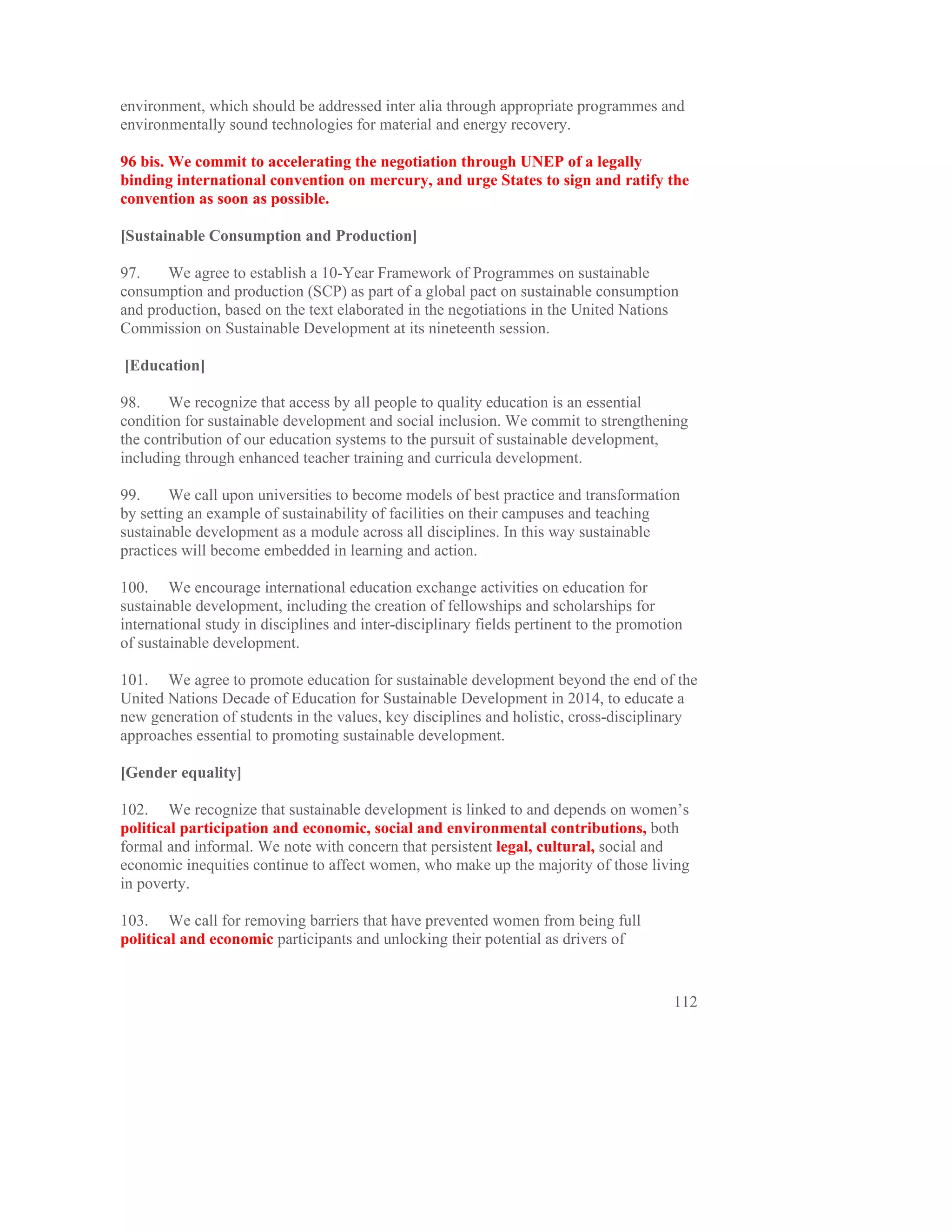 environment, which should be addressed inter alia through appropriate programmes and
environmentally sound technologies for material and energy recovery.

96 bis. We commit to accelerating the negotiation through UNEP of a legally
binding international convention on mercury, and urge States to sign and ratify the
convention as soon as possible.

[Sustainable Consumption and Production]

97.    We agree to establish a 10-Year Framework of Programmes on sustainable
consumption and production (SCP) as part of a global pact on sustainable consumption
and production, based on the text elaborated in the negotiations in the United Nations
Commission on Sustainable Development at its nineteenth session.

[Education]

98.    We recognize that access by all people to quality education is an essential
condition for sustainable development and social inclusion. We commit to strengthening
the contribution of our education systems to the pursuit of sustainable development,
including through enhanced teacher training and curricula development.

99.     We call upon universities to become models of best practice and transformation
by setting an example of sustainability of facilities on their campuses and teaching
sustainable development as a module across all disciplines. In this way sustainable
practices will become embedded in learning and action.

100. We encourage international education exchange activities on education for
sustainable development, including the creation of fellowships and scholarships for
international study in disciplines and inter-disciplinary fields pertinent to the promotion
of sustainable development.

101. We agree to promote education for sustainable development beyond the end of the
United Nations Decade of Education for Sustainable Development in 2014, to educate a
new generation of students in the values, key disciplines and holistic, cross-disciplinary
approaches essential to promoting sustainable development.

[Gender equality]

102. We recognize that sustainable development is linked to and depends on women’s
political participation and economic, social and environmental contributions, both
formal and informal. We note with concern that persistent legal, cultural, social and
economic inequities continue to affect women, who make up the majority of those living
in poverty.

103. We call for removing barriers that have prevented women from being full
political and economic participants and unlocking their potential as drivers of


                                                                                         112
 