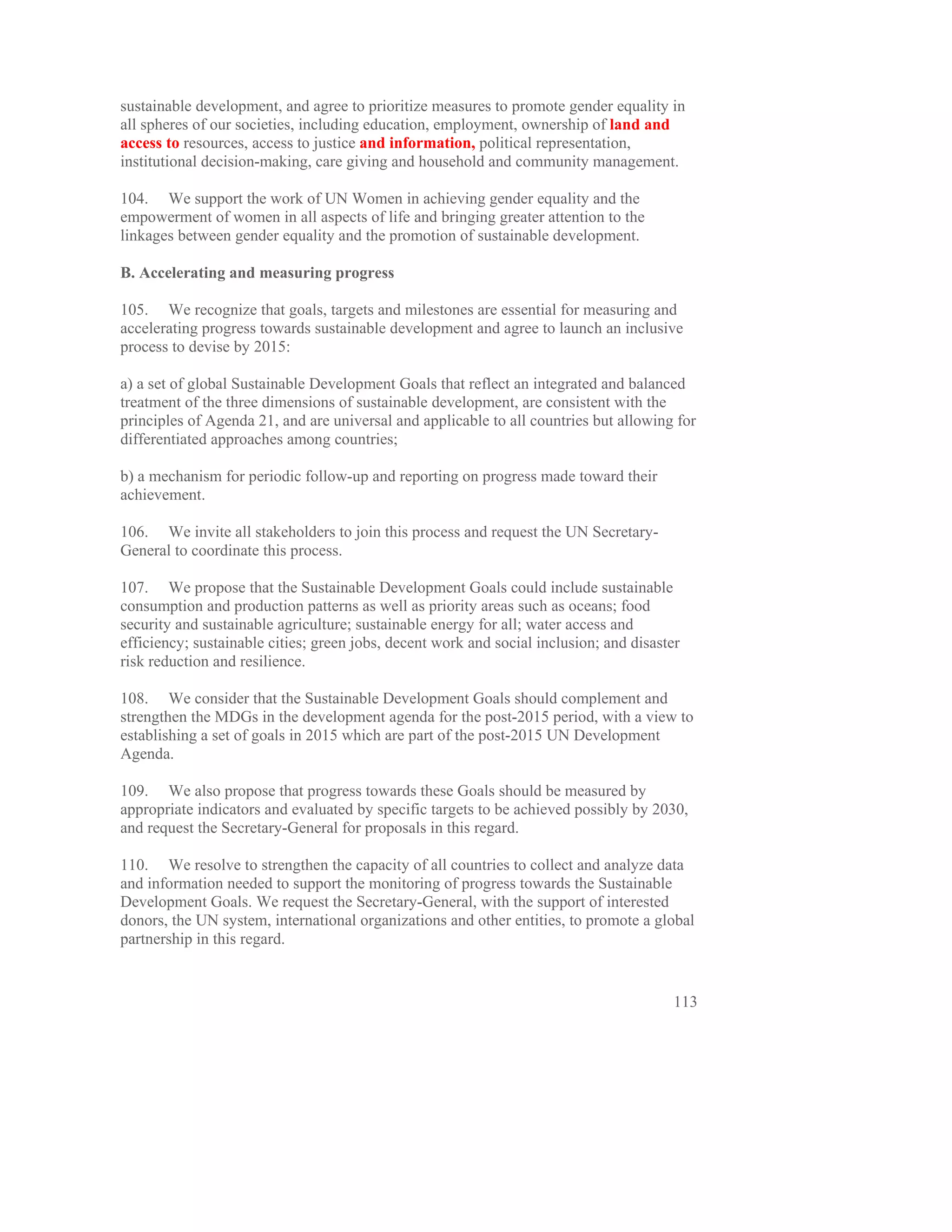 sustainable development, and agree to prioritize measures to promote gender equality in
all spheres of our societies, including education, employment, ownership of land and
access to resources, access to justice and information, political representation,
institutional decision-making, care giving and household and community management.

104. We support the work of UN Women in achieving gender equality and the
empowerment of women in all aspects of life and bringing greater attention to the
linkages between gender equality and the promotion of sustainable development.

B. Accelerating and measuring progress

105. We recognize that goals, targets and milestones are essential for measuring and
accelerating progress towards sustainable development and agree to launch an inclusive
process to devise by 2015:

a) a set of global Sustainable Development Goals that reflect an integrated and balanced
treatment of the three dimensions of sustainable development, are consistent with the
principles of Agenda 21, and are universal and applicable to all countries but allowing for
differentiated approaches among countries;

b) a mechanism for periodic follow-up and reporting on progress made toward their
achievement.

106. We invite all stakeholders to join this process and request the UN Secretary-
General to coordinate this process.

107. We propose that the Sustainable Development Goals could include sustainable
consumption and production patterns as well as priority areas such as oceans; food
security and sustainable agriculture; sustainable energy for all; water access and
efficiency; sustainable cities; green jobs, decent work and social inclusion; and disaster
risk reduction and resilience.

108. We consider that the Sustainable Development Goals should complement and
strengthen the MDGs in the development agenda for the post-2015 period, with a view to
establishing a set of goals in 2015 which are part of the post-2015 UN Development
Agenda.

109. We also propose that progress towards these Goals should be measured by
appropriate indicators and evaluated by specific targets to be achieved possibly by 2030,
and request the Secretary-General for proposals in this regard.

110. We resolve to strengthen the capacity of all countries to collect and analyze data
and information needed to support the monitoring of progress towards the Sustainable
Development Goals. We request the Secretary-General, with the support of interested
donors, the UN system, international organizations and other entities, to promote a global
partnership in this regard.


                                                                                         113
 